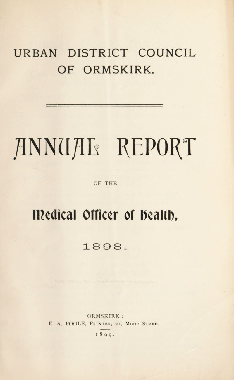 URBAN DISTRICT COUNCIL OF ORMSKIRK. RNM/IL REPORT OF THE medical Officer of Ikaltl), 1898. ORMSKIRK : E. A. POOLE, Printer, 21, Moor Street. 1899.