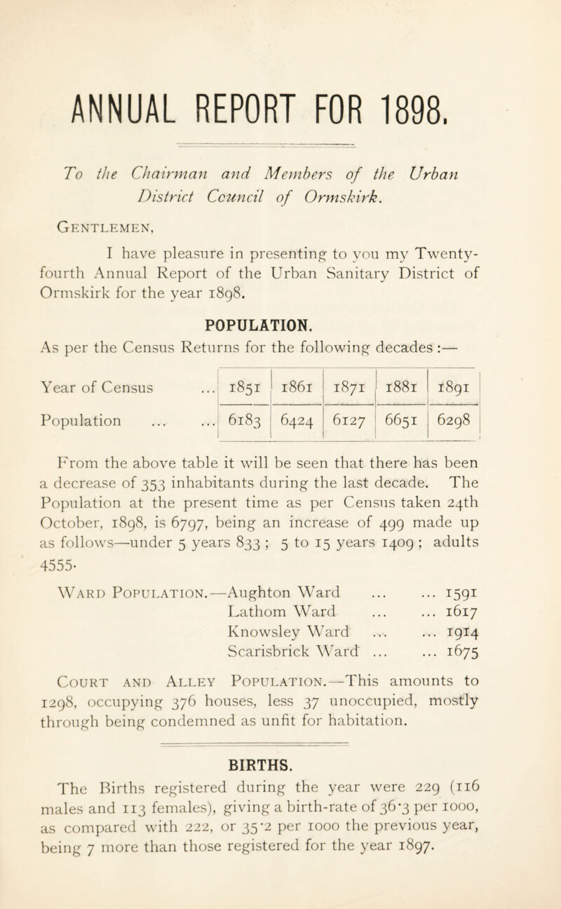 ANNUAL REPORT FOR 1898. To the Chairman and Members of the Urban District Council of Ormskirk. Gentlemen, I have pleasure in presenting to you my Twenty- fourth Annual Report of the Urban Sanitary District of Ormskirk for the year 1898. POPULATION. As per the Census Returns for the following decades:— Year of Census Population From the above table it will be seen that there has been a decrease of 353 inhabitants during the last decade. The Population at the present time as per Census taken 24th October, 1898, is 6797, being an increase of 499 made up as follows—-under 5 years 833 ; 5 to 15 years 1409 ; adults 4555- Ward Population.—Aughton Ward ... ... 1591 Lathom Ward ... ... 1617 Knowsley Ward ... ... 1914 Scarisbrick Ward ... ... 1675 Court and Alley Population.—This amounts to 1298, occupying 376 houses, less 37 unoccupied, mostly through being condemned as unfit for habitation. BIRTHS. The Births registered during the year were 229 (116 males and 113 females), giving a birth-rate of 36*3 per 1000, as compared with 222, or 35*2 per 1000 the previous year, being 7 more than those registered for the year 1897. 1851 1861 1871 1881 1891 6183 6424 6127 6651 6298