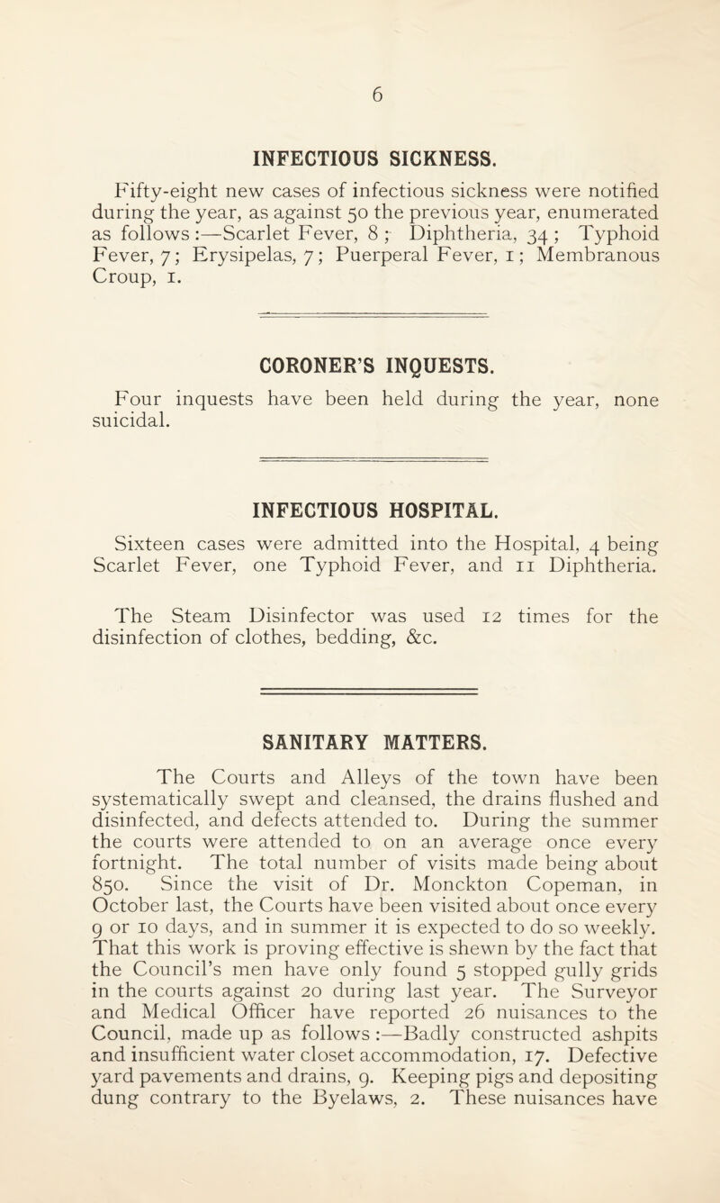 INFECTIOUS SICKNESS. Fifty-eight new cases of infectious sickness were notified during the year, as against 50 the previous year, enumerated as follows:—Scarlet Fever, 8;- Diphtheria, 34; Typhoid Fever, 7; Erysipelas, 7; Puerperal Fever, 1; Membranous Croup, 1. CORONER’S INQUESTS. Four inquests have been held during the year, none suicidal. INFECTIOUS HOSPITAL. Sixteen cases were admitted into the Hospital, 4 being Scarlet Fever, one Typhoid Fever, and 11 Diphtheria. The Steam Disinfector was used 12 times for the disinfection of clothes, bedding, &c. SANITARY MATTERS. The Courts and Alleys of the town have been systematically swept and cleansed, the drains flushed and disinfected, and defects attended to. During the summer the courts were attended to on an average once every fortnight. The total number of visits made being about 850. Since the visit of Dr. Monckton Copeman, in October last, the Courts have been visited about once every g or 10 days, and in summer it is expected to do so weekly. That this work is proving effective is shewn by the fact that the Council’s men have only found 5 stopped gully grids in the courts against 20 during last year. The Surveyor and Medical Officer have reported 26 nuisances to the Council, made up as follows :—Badly constructed ashpits and insufficient water closet accommodation, 17. Defective yard pavements and drains, 9. Keeping pigs and depositing dung contrary to the Byelaws, 2. These nuisances have