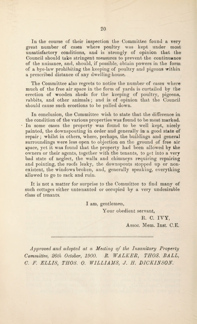 In the course of their inspection the Committee found a very great number of cases where poultry was kept under most unsatisfactory conditions, and is strongly of opinion that the Council should take stringent measures to prevent the continuance of the nuisance, and, should, if possible, obtain powers in the form of a bye-law prohibiting the keeping of poultry and pigeons within a prescribed distance of any dwelling-house. The Committee also regrets to notice the number of cases where much of the free air space in the form of yards is curtailed by the erection of wooden sheds for the keeping of poultry, pigeons, rabbits, and other animals; and is of opinion that the Council should cause such erections to be pulled down. In conclusion, the Committee wish to state that the difference in the condition of the various properties was found to be most marked. * In some cases the property was found to be well kept, nicely painted, the downspouting in order and generally in a good state of repair; whilst in others, where, perhaps, the buildings and general surroundings were less open to objection on the ground of free air space, yet it was found that the property had been allowed by the owners or their agents, together with the tenants, to get into a very bad state of neglect, the walls and chimneys requiring repairing and pointing, the roofs leaky, the downspouts stopped up or non¬ existent, the windows broken, and, generally speaking, everything allowed to go to rack and ruin. It is not a matter for surprise to the Committee to find many of such cottages either untenanted or occupied by a very undesirable class of tenants. I am, gentlemen, Your obedient servant, R. C. IVY, Assoc. Mem. Inst. C.E. Approved and adopted at a Meeting of the Insanitary Property Committee, 26th October, 1900. R. WALKER, THOS. BALL, C. E. ELLIS, THOS. 0. WILLIAMS, J. II. DICKINSON.