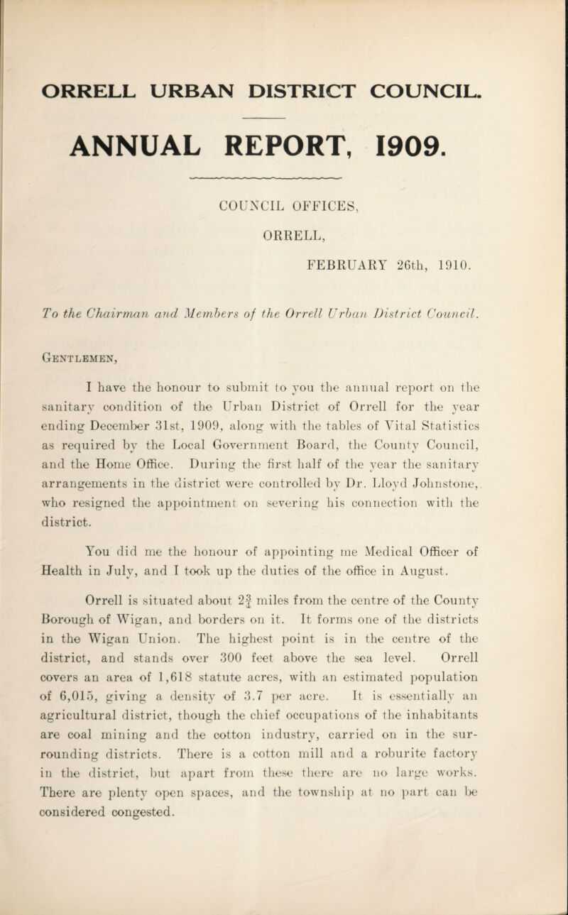 ORRELL URBAN DISTRICT COUNCIL ANNUAL REPORT, 1909. COUNCIL OFFICES, ORRELL, FEBRUARY 26th, 1910. To the Chairman and Members of the Orrell Urban District Council. Gentlemen, I have the honour to submit to you the annual report on the sanitarv condition of the Urban District of Orrell for the rear V %/ ending December 31st, 1909, along with the tables of Vital Statistics as required by the Local Government Board, the County Council, and the Home Office. During the first half of the year the sanitary arrangements in the district were controlled by Dr. Lloyd Johnstone, who resigned the appointment on severing his connection with the district. You did me the honour of appointing me Medical Officer of Health in July, and I took up the duties of the office in August. Orrell is situated about 2 j miles from the centre of the County Borough of Wigan, and borders on it. It forms one of the districts in the Wigan Union. The highest point is in the centre of the district, and stands over 300 feet above the sea level. Orrell covers an area of 1,618 statute acres, with an estimated population of 6,015, giving a density of 3.7 per acre. It is essentially an agricultural district, though the chief occupations of the inhabitants are coal mining and the cotton industry, carried on in the sur¬ rounding districts. There is a cotton mill and a roburite factory in the district, but apart from these there are no large works. There are plenty open spaces, and the township at no part can lx? considered congested.