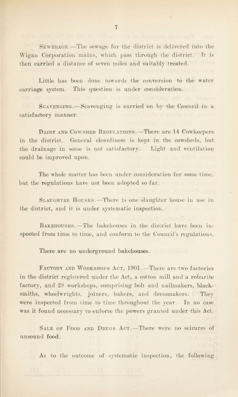 Sewerage.—The sewage for the district is delivered into the Wigan Corporation mains, which pass through the district. It is then carried a distance of seven miles and suitablv treated. %/ Little has been done towards the conversion to the water carriage system. This question is under consideration. Scavenging.—Scavenging is carried on by the Council in a satisfactory manner. Dairy and Cowshed Regulations.—There are 14 Cow keepers in the district. General cleanliness is kept in the cowsheds, but the drainage in some is not satisfactory. Light and ventilation could be improved upon. The whole matter has been under consideration for some time, but the regulations have not been adopted so far. Slaughter Houses.—There is one slaughter house in use in the district, and it is under systematic inspection. Bakehouses.—The bakehouses in the district have been in¬ spected from time to time, and conform to the Council’s regulations. There are no underground bakehouses. Factory and Workshops Act, 1901.—There are two factories in the district registered under the Act, a cotton mill and a roburite factory, and 28 workshops, comprising bolt and nailmakers, black¬ smiths, wheelwrights, joiners, bakers, and dressmakers. They were inspected from lime to time throughout the year. In no case was it found necessary to enforce the powers granted under this Act. Sale of Food and Drugs Act.—There were no seizures of unsound food. As to the outcome of systematic inspection, the following