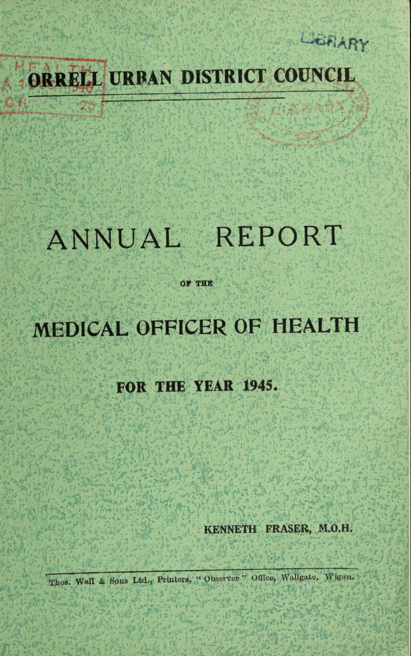 vtf&rlJSi r>v 11 URBAN DISTRICT COUNCIL ANNUAL REPORT OF THE MEDICAL OFFICER OF HEALTH FOR THE TEAR 1945. KENNETH FRASER, M.O.H. Thos. W»U & Sons Ltd., Printers, “ Observer ” Office, Wallgato, Wigan.