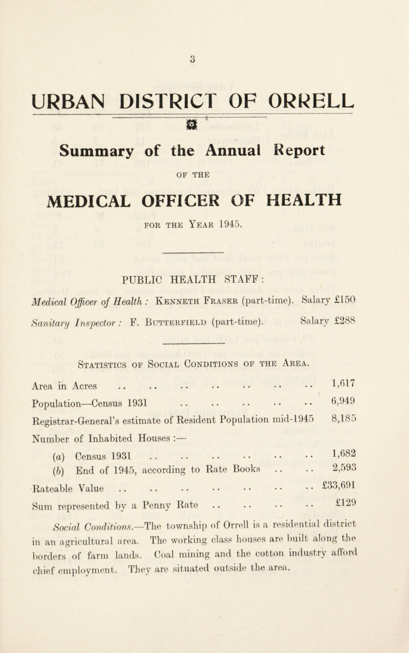 URBAN DISTRICT OF ORRELL a Summary of the Annual Report OF THE MEDICAL OFFICER OF HEALTH for the Year 1945. PUBLIC HEALTH STAFF: Medical Officer of Health : Kenneth Fraser (part-time). Salary £150 Sanitary Inspector : F. Butterfield (part-time). Salary £288 Statistics of Social Conditions of the Area. Area in Acres Population—Census 1931 Registrar-General’s estimate of Resident Population mid-1945 Number of Inhabited Houses :— (a) Census 1931 (b) End of 1945, according to Rate Books Rateable Value Sum represented by a Penny Rate 1,617 6,949 8,185 1,682 2,593 £33,691 £129 Social Conditions.—'The township of Orrell is a residential district in an agricultural area. The working class houses are built along the borders of farm lands. Coal mining and the cotton industry afford chief employment. They are situated outside the area.