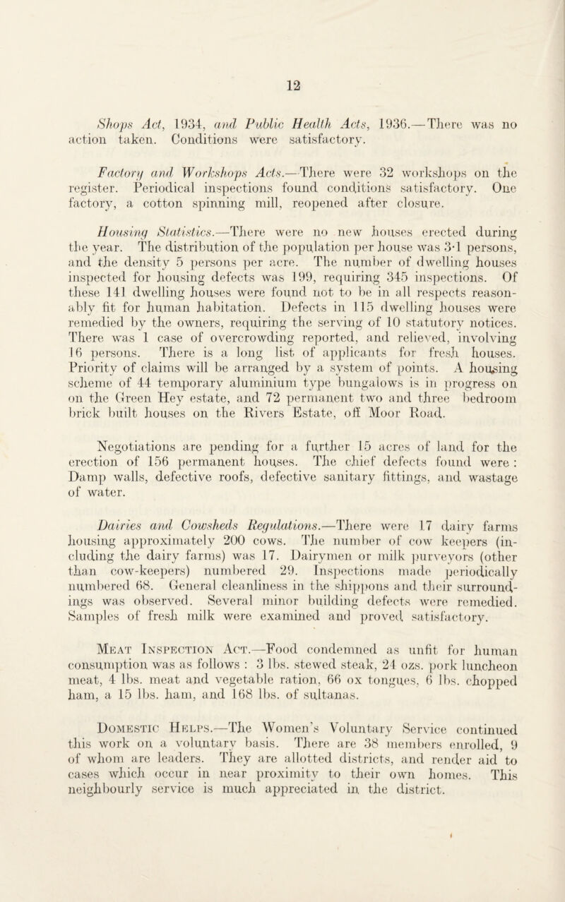 Shops Act, 1934, and Public Health Acts, 1936.— There was no action taken. Conditions were satisfactory. Factory and Workshops Acts.—There were 32 workshops on the register. Periodical inspections found conditions satisfactory. One factory, a cotton spinning mill, reopened after closure. Housing Statistics.—There were no new houses erected during the year. The distribution of the population per house was 3-1 persons, and the density 5 persons per acre. The number of dwelling houses inspected for housing defects was 199, requiring 345 inspections. Of these 141 dwelling houses were found not to be in all respects reason¬ ably fit for human habitation. Defects in 115 dwelling houses were remedied by the owners, requiring the serving of 10 statutory notices. There was 1 case of overcrowding reported, and relieved, involving 16 persons. There is a long list of applicants for fresh houses. Priority of claims will be arranged by a system of points. A housing scheme of 44 temporary aluminium type bungalows is in progress on on the Green Hey estate, and 72 permanent two and three bedroom brick built houses on the Rivers Estate, off Moor Road. Negotiations are pending for a further 15 acres of land for the erection of 156 permanent houses. The chief defects found were : Damp walls, defective roofs, defective sanitary fittings, and wastage of water. Dairies and Cowsheds Regulations.—There were 17 dairy farms housing approximately 200 cows. The number of cow keepers (in¬ cluding the dairy farms) was 17. Dairymen or milk purveyors (other than cow-keepers) numbered 29. Inspections made periodically numbered 68. General cleanliness in the shippons and their surround¬ ings was observed. Several minor building defects were remedied. Samples of fresh milk were examined and proved satisfactory. Meat Inspection Act.—Food condemned as unfit for human consumption was as follows : 3 lbs. stewed steak, 24 ozs. pork luncheon meat, 4 lbs. meat and vegetable ration, 66 ox tongues, 6 lbs. chopped ham, a 15 lbs. ham, and 168 lbs. of sultanas. Domestic Helps.—The Women’s Voluntary Service continued this work on a voluntary basis. There are 38 members enrolled, 9 of whom are leaders. They are allotted districts, and render aid to cases which occur in near proximity to their own homes. This neighbourly service is much appreciated in the district. 4