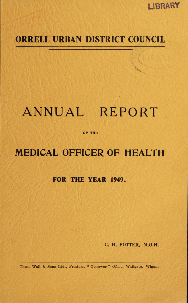 library ORRELL URBAN DISTRICT COUNCIL ANNUAL REPORT OF THE MEDICAL OFFICER OF HEALTH FOR THE YEAR 1949. G. H. POTTER, M.O.H. Thos. Wall & Sons Ltd., Printers, “ Observer ” Office, Wallgate, Wigan.