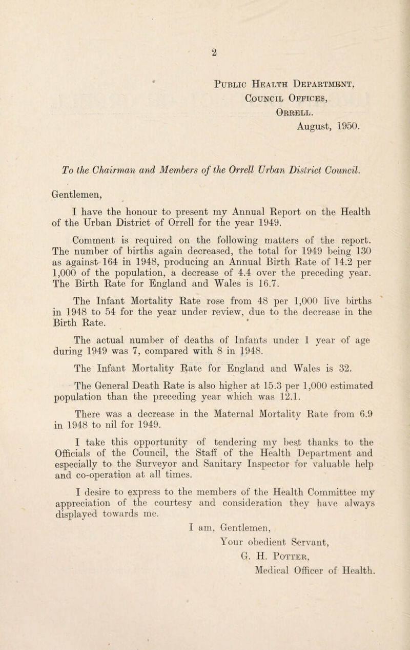 Public Health Department, Council Offices, Orrell. August, 1950. To the Chairman and Members of the Orrell Urban District Council. Gentlemen, I have the honour to present my Annual Report on the Health of the Urban District of Orrell for the year 1949. Comment is required on the following matters of the report. The number of births again decreased, the total for 1949 being 130 as against 164 in 1948, producing an Annual Birth Rate of 14.2 per 1,000 of the population, a decrease of 4.4 over the preceding year. The Birth Rate for England and Wales is 16.7. The Infant Mortality Rate rose from 48 per 1,000 live births in 1948 to 54 for the year under review, due to the decrease in the Birth Rate. The actual number of deaths of Infants under 1 year of age during 1949 was 7, compared with 8 in 1948. The Infant Mortality Rate for England and Wales is 32. The General Death Rate is also higher at 15.3 per 1,000 estimated population than the preceding year which was 12.1. There was a decrease in the Maternal Mortality Rate from 6.9 in 1948 to nil for 1949. I take this opportunity of tendering my best thanks to the Officials of the Council, the Staff of the Health Department and especially to the Surveyor and Sanitary Inspector for valuable help and co-operation at all times. I desire to express to the members of the Health Committee my appreciation of the courtesy and consideration they have always displayed towards me. I am, Gentlemen, Your obedient Servant, G. H. Potter, Medical Officer of Health.