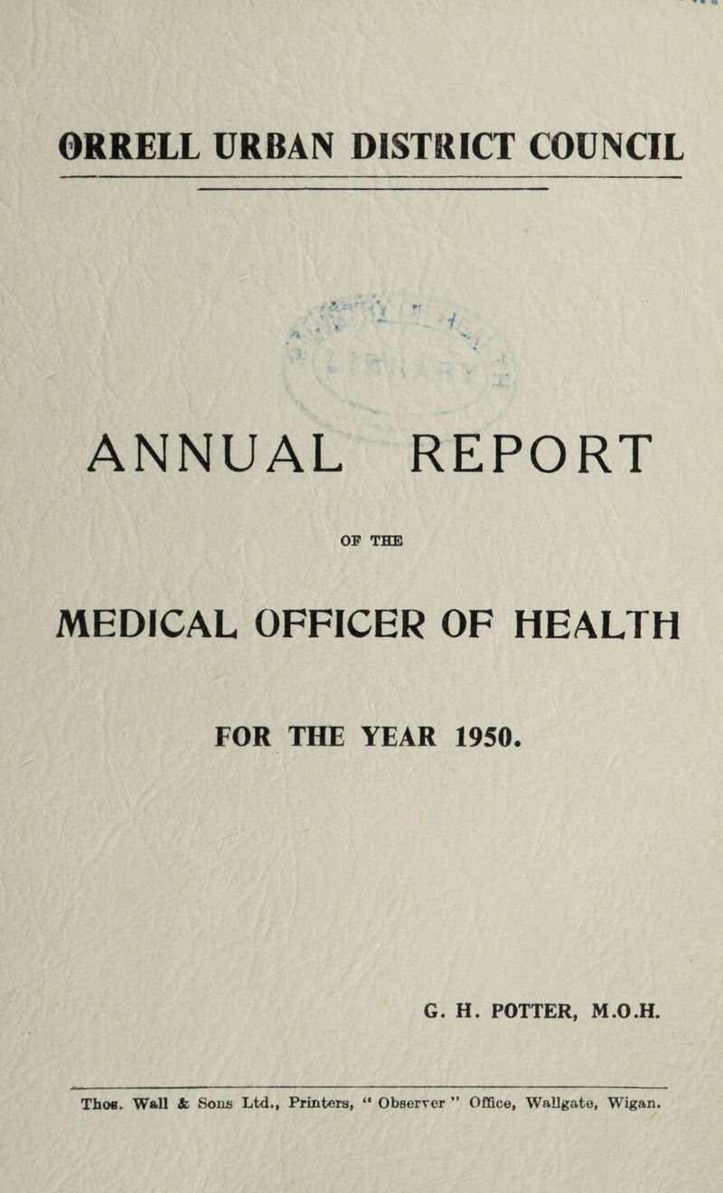 ORRELL URBAN DISTRICT COUNCIL <V ■ ** ; a '• - i A V„. •. 4* «• 4 ) .. 4 -l 4/ ^ ANNUAL REPORT OF THE MEDICAL OFFICER OF HEALTH FOR THE YEAR 1950. G. H. POTTER, M.O.H. Thofi. Wall & Sons Ltd., Printers, “ Observer ” Office, Wallgate, Wigan.