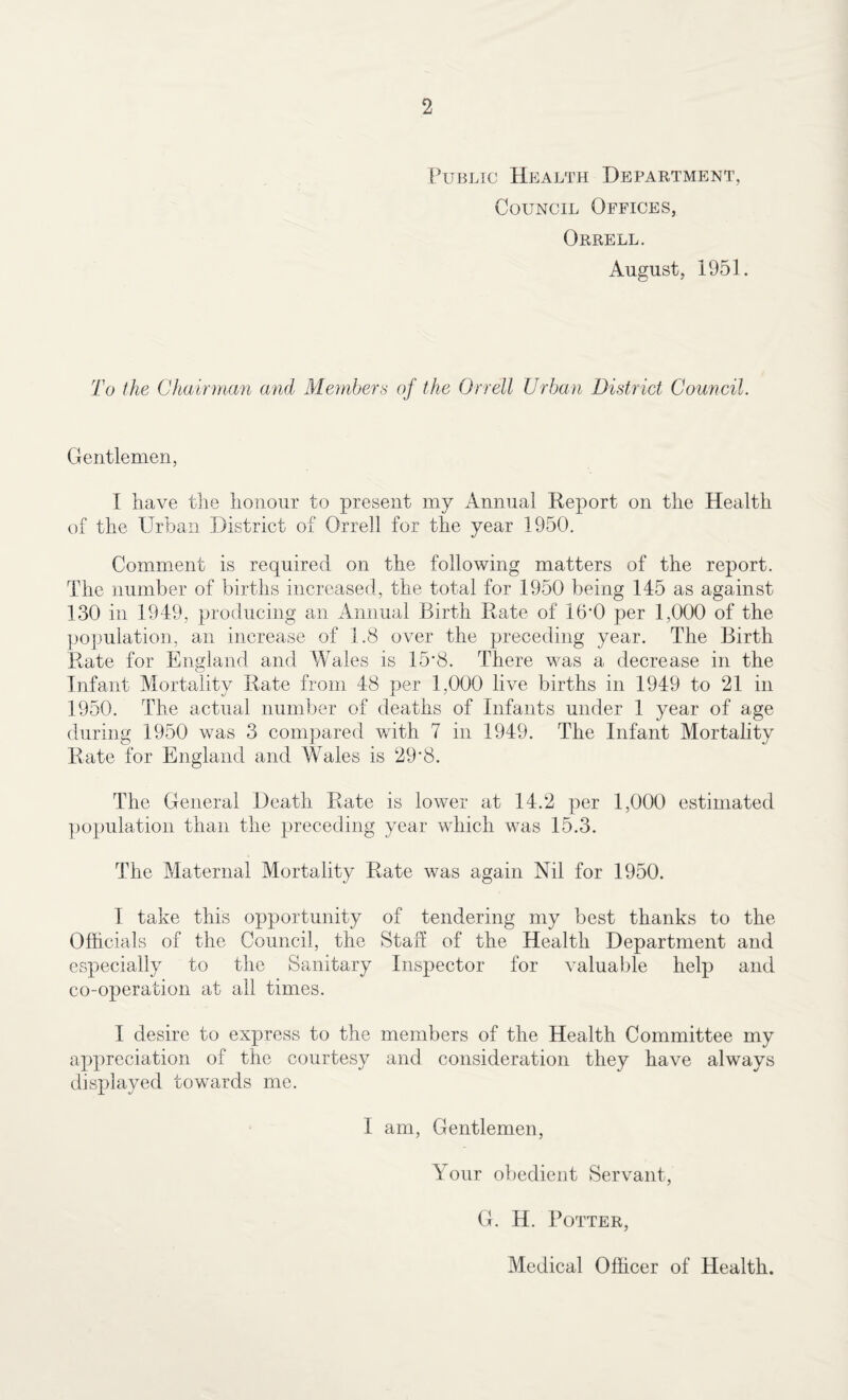 Public Health Department, Council Offices, Orrell. August, 1951. To the Chairman and Members of the Orrell Urban District Council. Gentlemen, I have the honour to present my Annual Report on the Health of the Urban District of Orrell for the year 1950. Comment is required on the following matters of the report. The number of births increased, the total for 1950 being 145 as against 130 in 1949, producing an Annual Birth Rate of 16'0 per 1,000 of the population, an increase of 1.8 over the preceding year. The Birth Rate for England and Wales is 15'8. There was a decrease in the Infant Mortality Rate from 48 per 1,000 live births in 1949 to 21 in 1950. The actual number of deaths of Infants under 1 year of age during 1950 was 3 compared with 7 in 1949. The Infant Mortality Rate for England and Wales is 29'8. The General Death Rate is lower at 14.2 per 1,000 estimated population than the preceding year which was 15.3. The Maternal Mortality Rate was again Nil for 1950. I take this opportunity of tendering my best thanks to the Officials of the Council, the Staff of the Health Department and especially to the Sanitary Inspector for valuable help and co-operation at all times. I desire to express to the members of the Health Committee my appreciation of the courtesy and consideration they have always displayed towards me. I am, Gentlemen, Your obedient Servant, G. H. Potter, Medical Officer of Health.