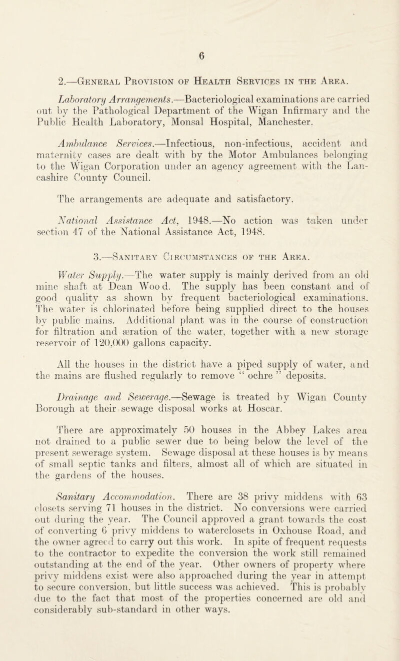 2.—General Provision of Health Services in the Area. Laboratory Arrangements.—Bacteriological examinations are carried out by the Pathological Department of the Wigan Infirmary and the Public Health Laboratory, Monsal Hospital, Manchester. Ambulance Services.—Infectious, non-infectious, accident and maternity cases are dealt with by the Motor Ambulances belonging to the Wigan Corporation under an agency agreement with the Lan¬ cashire County Council. The arrangements are adequate and satisfactory. National Assistance Act, 1948.—No action was taken under section 47 of the National Assistance Act, 1948. 3.—Sanitary Circumstances of the Area. Water Supply.—The water supply is mainly derived from an old mine shaft at Dean Wood. The supply has been constant and of good quality as shown by frequent bacteriological examinations. The water is chlorinated before being supplied direct to the houses by public mains. Additional plant was in the course of construction for filtration and aeration of the water, together with a new storage reservoir of 120,000 gallons capacity. All the houses in the district have a piped supply of water, and the mains are flushed regularly to remove “ ochre deposits. Drainage and Sewerage.—Sewage is treated by Wigan County Borough at their sewage disposal works at Hoscar. There are approximately 50 houses in the Abbey Lakes area not drained to a public sewer due to being below the level of the present sewerage system. Sewage disposal at these houses is by means of small septic tanks and filters, almost all of which are situated in the gardens of the houses. Sanitary Accommodation. There are 38 privy middens with 63 closets serving 71 houses in the district. No conversions were carried out during the year. The Council approved a grant towards the cost of converting 6 privy middens to waterclosets in Oxhouse Road, and the owner agreed to carry out this work. In spite of frequent requests to the contractor to expedite the conversion the work still remained outstanding at the end of the year. Other owners of property where privy middens exist were also approached during the year in attempt to secure conversion, but little success was achieved. This is probably due to the fact that most of the properties concerned are old and considerably sub-standard in other ways.