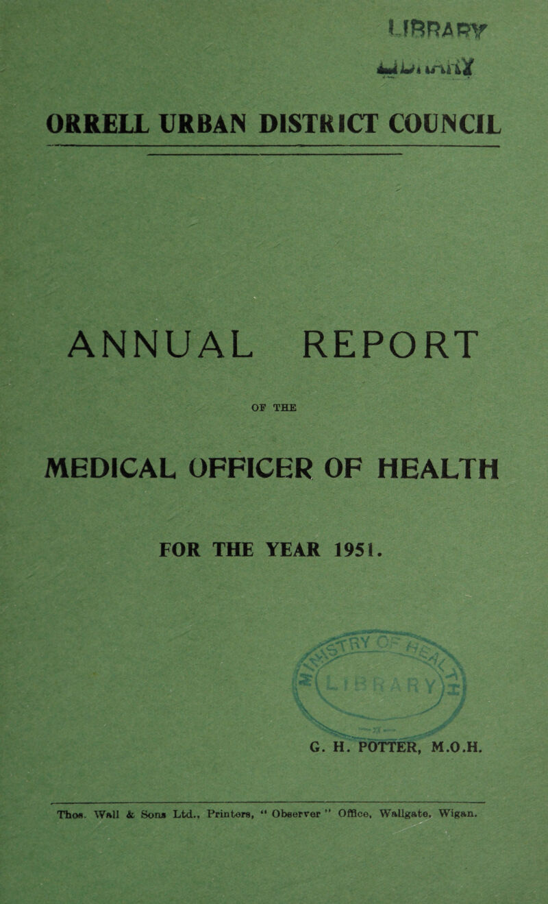 UFmamr j -V*. ORRELL URBAN DISTRICT COUNCIL ANNUAL REPORT OF THE MEDICAL OFFICER OF HEALTH FOR THE YEAR 1951. Thofl. Wall & Bon* Ltd., Printers, “ Observer ” Office, Wallgate, Wigan.