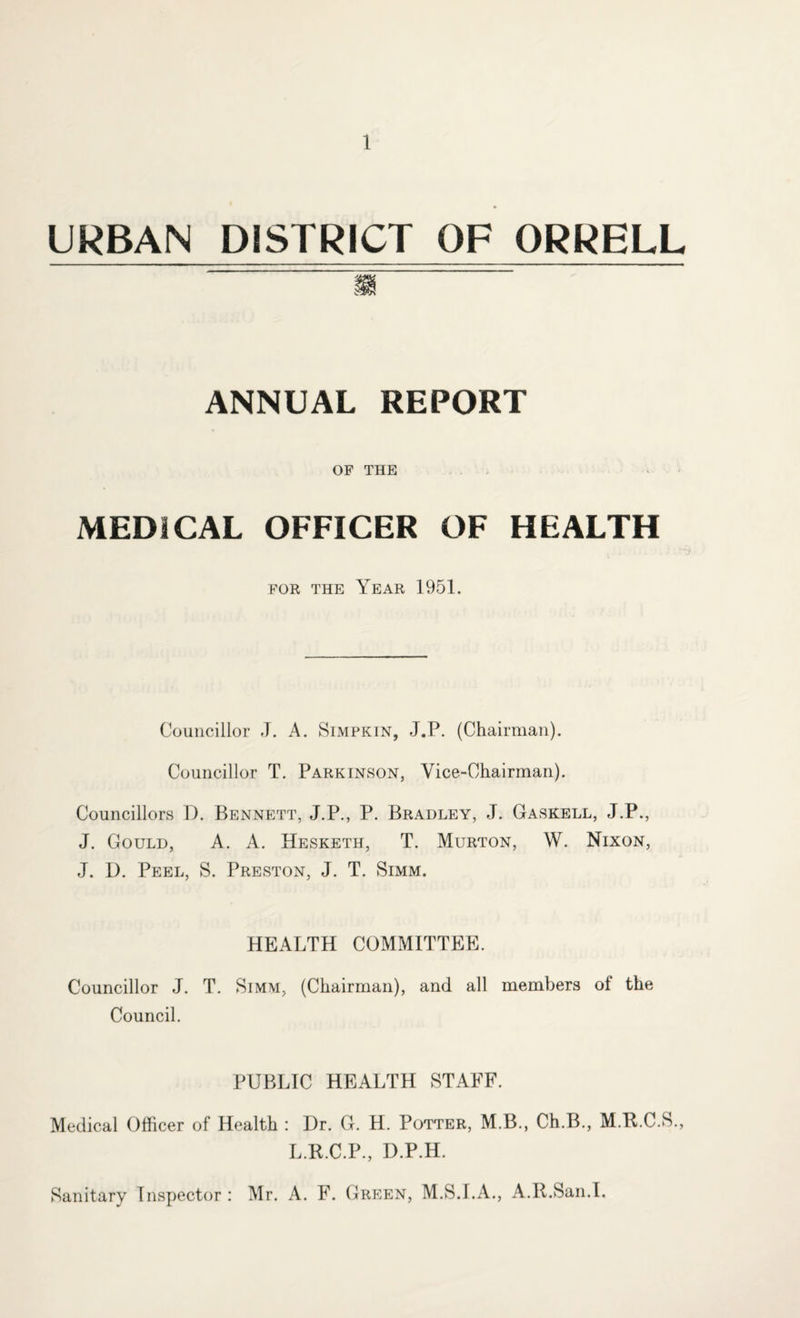 URBAN DISTRICT OF ORRELL ANNUAL REPORT OF THE MEDICAL OFFICER OF HEALTH for the Year 1951. Councillor J. A. Simpkin, J.F. (Chairman). Councillor T. Parkinson, Vice-Chairman). Councillors T). Bennett, J.P., P. Bradley, J. GasRell, J.P., J. Gould, A. A. Hesketh, T. Murton, W. Nixon, J. D. Peel, S. Preston, J. T. Simm. HEALTH COMMITTEE. Councillor J. T. Simm, (Chairman), and all members of the Council. PUBLIC HEALTH STAFF. Medical Officer of Health : Dr. G. H. Potter, M.B., Ch.B., M.R.C.S., L.R.C.P., D.P.H. Sanitary Inspector: Mr. A. F. Green, M.S.I.A., A.It.San.I.