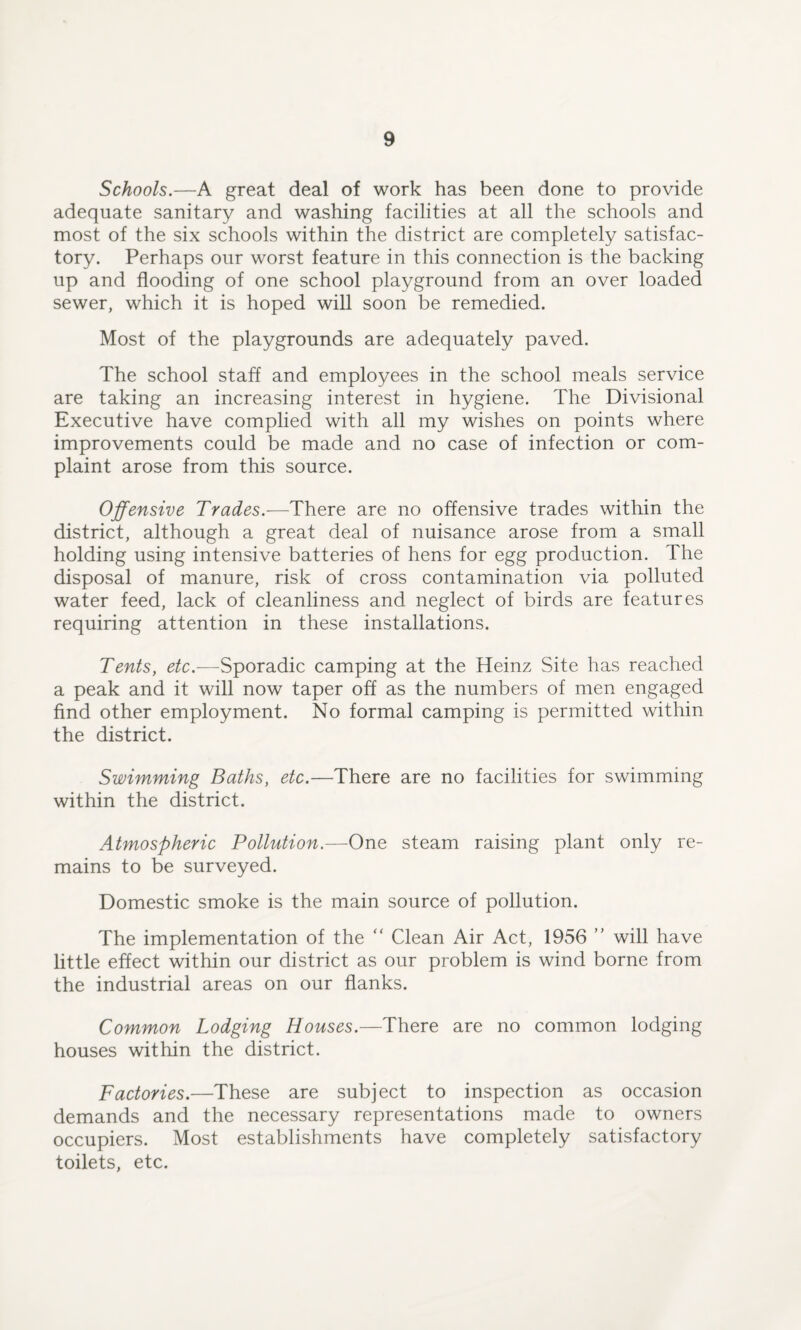 Schools.—A great deal of work has been done to provide adequate sanitary and washing facilities at all the schools and most of the six schools within the district are completely satisfac¬ tory. Perhaps our worst feature in this connection is the backing up and flooding of one school playground from an over loaded sewer, which it is hoped will soon be remedied. Most of the playgrounds are adequately paved. The school staff and employees in the school meals service are taking an increasing interest in hygiene. The Divisional Executive have complied with all my wishes on points where improvements could be made and no case of infection or com¬ plaint arose from this source. Offensive Trades.—There are no offensive trades within the district, although a great deal of nuisance arose from a small holding using intensive batteries of hens for egg production. The disposal of manure, risk of cross contamination via polluted water feed, lack of cleanliness and neglect of birds are features requiring attention in these installations. Tents, etc.-—Sporadic camping at the Heinz Site has reached a peak and it will now taper off as the numbers of men engaged find other employment. No formal camping is permitted within the district. Swimming Baths, etc.—There are no facilities for swimming within the district. Atmospheric Pollution.—One steam raising plant only re¬ mains to be surveyed. Domestic smoke is the main source of pollution. The implementation of the “ Clean Air Act, 1956 ” will have little effect within our district as our problem is wind borne from the industrial areas on our flanks. Common Lodging Houses.—There are no common lodging houses within the district. Factories.—These are subject to inspection as occasion demands and the necessary representations made to owners occupiers. Most establishments have completely satisfactory toilets, etc.