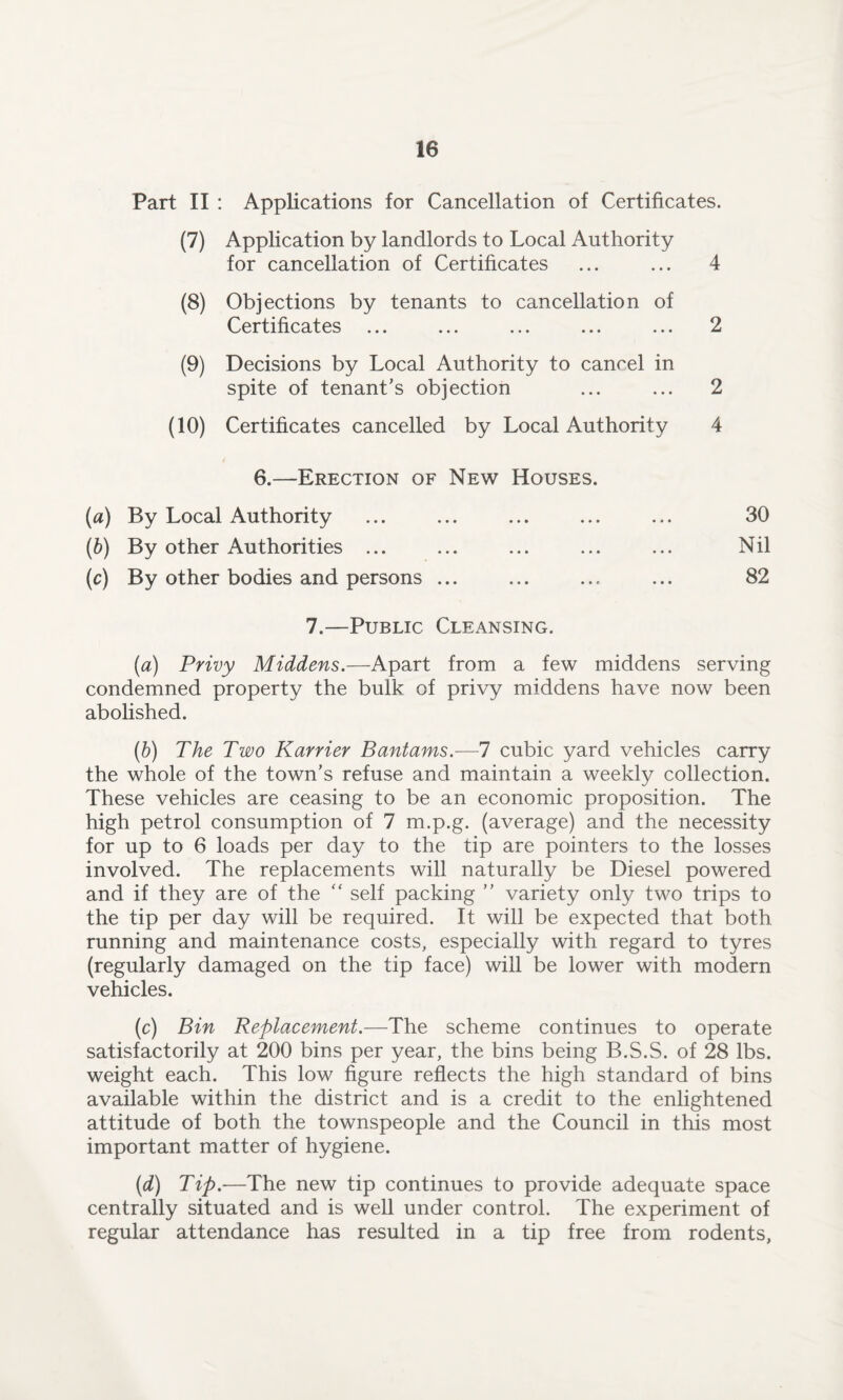 Part II : Applications for Cancellation of Certificates. (7) Application by landlords to Local Authority for cancellation of Certificates ... ... 4 (8) Objections by tenants to cancellation of Certificates ... ... ... ... ... 2 (9) Decisions by Local Authority to cancel in spite of tenant's objection ... ... 2 (10) Certificates cancelled by Local Authority 4 6.—Erection of New Houses. (ia) By Local Authority ... ... ... ... ... 30 (6) By other Authorities ... ... ... ... ... Nil (c) By other bodies and persons ... ... ... ... 82 7.—Public Cleansing. (a) Privy Middens.—Apart from a few middens serving condemned property the bulk of privy middens have now been abolished. (b) The Two Karrier Bantams.—7 cubic yard vehicles carry the whole of the town’s refuse and maintain a weekly collection. These vehicles are ceasing to be an economic proposition. The high petrol consumption of 7 m.p.g. (average) and the necessity for up to 6 loads per day to the tip are pointers to the losses involved. The replacements will naturally be Diesel powered and if they are of the “ self packing ” variety only two trips to the tip per day will be required. It will be expected that both running and maintenance costs, especially with regard to tyres (regularly damaged on the tip face) will be lower with modern vehicles. (c) Bin Replacement.—The scheme continues to operate satisfactorily at 200 bins per year, the bins being B.S.S. of 28 lbs. weight each. This low figure reflects the high standard of bins available within the district and is a credit to the enlightened attitude of both the townspeople and the Council in this most important matter of hygiene. (d) Tip.—The new tip continues to provide adequate space centrally situated and is well under control. The experiment of regular attendance has resulted in a tip free from rodents,