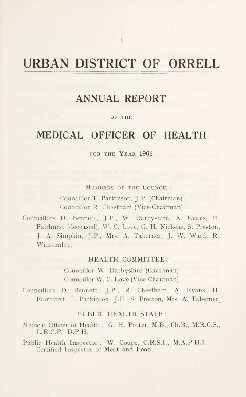 URBAN DISTRICT OF ORRELL ANNUAL REPORT OF THE MEDICAL OFFICER OF HEALTH for the Year 1961 Members of the Council : Councillor T. Parkinson, J.P. (Chairman) Councillor R. Cheetham (Vice-Chairman) Councillors I). Bennett, J.P., W. Darbyshire, A. Evans, H. Fairhurst (deceased), \Y. C. Love, G. H. Nickeas, S. Preston, J. A. Simpkin, J.P., Mrs. A. Taberner, J. W. Ward, R. Winstanley. HEALTH COMMITTEE: Councillor W. Darbyshire (Chairman) Councillor W. C. Love (Vice-Chairman) Councillors D. Bennett, J.P., R. Cheetham, A. Evans, H. Fairhurst, T. Parkinson, J.P., S. Preston, Mrs. A. Taberner PUBLIC HEALTH STAFF : Medical Officer of Health : G. H. Potter, M.B., Ch.B., M.R.C.S., L.R.C.P., D.P.H. Public Health Inspector : W. Coupe, C.R.S.I., M.A.P.H.I. Certified Inspector of Meat and Food.