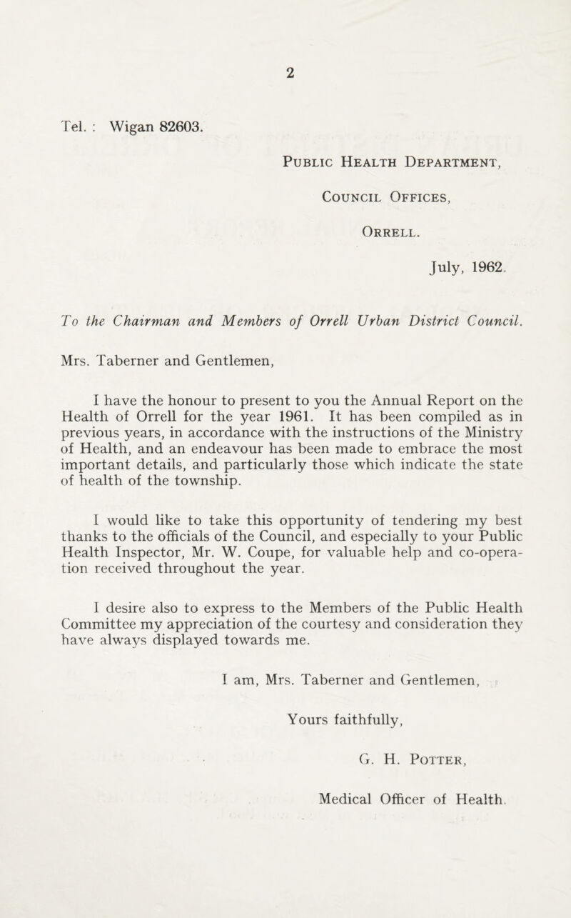 Tel. : Wigan 82603. Public Health Department, Council Offices, Orrell. July, 1962. To the Chairman and Members of Orrell Urban District Council. Mrs. Taberner and Gentlemen, I have the honour to present to you the Annual Report on the Health of Orrell for the year 1961. It has been compiled as in previous years, in accordance with the instructions of the Ministry of Health, and an endeavour has been made to embrace the most important details, and particularly those which indicate the state of health of the township. I would like to take this opportunity of tendering my best thanks to the officials of the Council, and especially to your Public Health Inspector, Mr. W. Coupe, for valuable help and co-opera¬ tion received throughout the year. 1 desire also to express to the Members of the Public Health Committee my appreciation of the courtesy and consideration they have always displayed towards me. I am, Mrs. Taberner and Gentlemen, Yours faithfully, G. H. Potter, Medical Officer of Health
