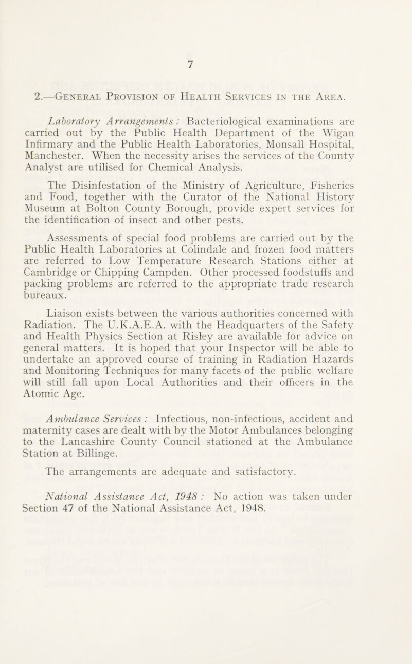 2.—General Provision of Health Services in the Area. Laboratory Arrangements : Bacteriological examinations are carried out by the Public Health Department of the Wigan Infirmary and the Public Health Laboratories, Monsall Hospital, Manchester. When the necessity arises the services of the County Analyst are utilised for Chemical Analysis. The Disinfestation of the Ministry of Agriculture, Fisheries and Food, together with the Curator of the National History Museum at Bolton County Borough, provide expert services for the identification of insect and other pests. Assessments of special food problems are carried out by the Public Health Laboratories at Colindale and frozen food matters are referred to Low Temperature Research Stations either at Cambridge or Chipping Campden. Other processed foodstuffs and packing problems are referred to the appropriate trade research bureaux. Liaison exists between the various authorities concerned with Radiation. The U.K.A.E.A. with the Headquarters of the Safety and Health Physics Section at Risley are available for advice on general matters. It is hoped that your Inspector will be able to undertake an approved course of training in Radiation Hazards and Monitoring Techniques for many facets of the public welfare will still fall upon Local Authorities and their officers in the Atomic Age. Ambulance Services : Infectious, non-infectious, accident and maternity cases are dealt with by the Motor Ambulances belonging to the Lancashire County Council stationed at the Ambulance Station at Billinge. The arrangements are adequate and satisfactory. National Assistance Act, 1948 : No action was taken under Section 47 of the National Assistance Act, 1948.