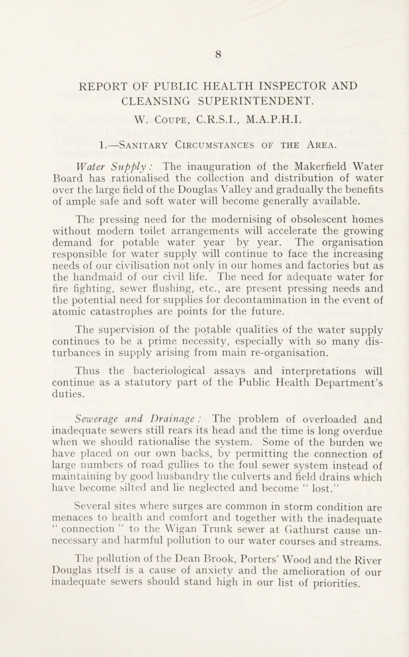 REPORT OF PUBLIC HEALTH INSPECTOR AND CLEANSING SUPERINTENDENT. W. Coupe, C.R.S.I., M.A.P.H.I. 1.—Sanitary Circumstances of the Area. Water Supply : The inauguration of the Makerfield Water Board has rationalised the collection and distribution of water over the large field of the Douglas Valley and gradually the benefits of ample safe and soft water will become generally available. The pressing need for the modernising of obsolescent homes without modern toilet arrangements will accelerate the growing demand for potable water year by year. The organisation responsible for water supply will continue to face the increasing needs of our civilisation not only in our homes and factories but as the handmaid of our civil life. The need for adequate water for fire fighting, sewer flushing, etc., are present pressing needs and the potential need for supplies for decontamination in the event of atomic catastrophes are points for the future. The supervision of the potable qualities of the water supply continues to be a prime necessity, especially with so many dis¬ turbances in supply arising from main re-organisation. Thus the bacteriological assays and interpretations will continue as a statutory part of the Public Health Department’s duties. Sewerage and Drainage : The problem of overloaded and inadequate sewers still rears its head and the time is long overdue when we should rationalise the system. Some of the burden we have placed on our own backs, by permitting the connection of large numbers of road gullies to the foul sewer system instead of maintaining by good husbandry the culverts and field drains which have become silted and he neglected and become “ lost.” Several sites where surges are common in storm condition are menaces to health and comfort and together with the inadequate “ connection ” to the Wigan Trunk sewer at Gathurst cause un¬ necessary and harmful pollution to our water courses and streams. The pollution of the Dean Brook, Porters’ Wood and the River Douglas itself is a cause of anxiety and the amelioration of our inadequate sewers should stand high in our list of priorities.