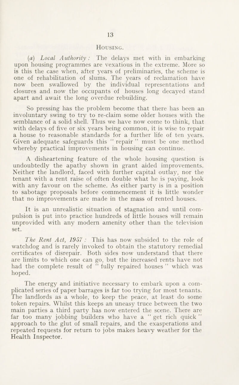 Housing. (a) Local Authority : The delays met with in embarking upon housing programmes are vexatious in the extreme. More so is this the case when, after years of preliminaries, the scheme is one of rehabilitation of slums. The years of reclamation have now been swallowed by the individual representations and closures and now the occupants of houses long decayed stand apart and await the long overdue rebuilding. So pressing has the problem become that there has been an involuntary swing to try to re-claim some older houses with the semblance of a solid shell. Thus we have now come to think, that with delays of five or six years being common, it is wise to repair a house to reasonable standards for a further life of ten years. Given adequate safeguards this “ repair ” must be one method whereby practical improvements in housing can continue. A disheartening feature of the whole housing question is undoubtedly the apathy shown in grant aided improvements. Neither the landlord, faced with further capital outlay, nor the tenant with a rent raise of often double what he is paying, look with any favour on the scheme. As either party is in a position to sabotage proposals before commencement it is little wonder that no improvements are made in the mass of rented houses. It is an unrealistic situation of stagnation and until com¬ pulsion is put into practice hundreds of little houses will remain unprovided with any modern amenity other than the television set. The Rent Act, 1957 : This has now subsided to the role of watchdog and is rarely invoked to obtain the statutory remedial certificates of disrepair. Both sides now understand that there are limits to which one can go, but the increased rents have not had the complete result of “ fully repaired houses ” which was hoped. The energy and initiative necessary to embark upon a com¬ plicated series of paper barrages is far too trying for most tenants. The landlords as a whole, to keep the peace, at least do some token repairs. Whilst this keeps an uneasy truce between the two main parties a third party has now entered the scene. There are far too many jobbing builders who have a “ get rich quick ” approach to the glut of small repairs, and the exasperations and repeated requests for return to jobs makes heavy weather for the Health Inspector.