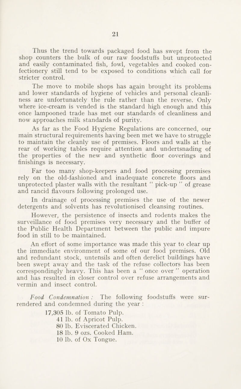 Thus the trend towards packaged food has swept from the shop counters the bulk of our raw foodstuffs but unprotected and easily contaminated fish, fowl, vegetables and cooked con¬ fectionery still tend to be exposed to conditions which call for stricter control. The move to mobile shops has again brought its problems and lower standards of hygiene of vehicles and personal cleanli¬ ness are unfortunately the rule rather than the reverse. Only where ice-cream is vended is the standard high enough and this once lampooned trade has met our standards of cleanliness and now approaches milk standards of purity. As far as the Food Hygiene Regulations are concerned, our main structural requirements having been met we have to struggle to maintain the cleanly use of premises. Floors and walls at the rear of working tables require attention and undertsnading of the properties of the new and synthetic floor coverings and finishings is necessary. Far too many shop-keepers and food processing premises rely on the old-fashioned and inadequate concrete floors and unprotected plaster walls with the resultant “ pick-up ” of grease and rancid flavours following prolonged use. In drainage of processing premises the use of the newer detergents and solvents has revolutionised cleansing routines. However, the persistence of insects and rodents makes the surveillance of food premises very necessary and the buffer of the Public Health Department between the public and impure food in still to be maintained. An effort of some importance was made this year to clear up the immediate environment of some of our food premises. Old and redundant stock, untensils and often derelict buildings have been swept away and the task of the refuse collectors has been correspondingly heavy. This has been a “ once over ” operation and has resulted in closer control over refuse arrangements and vermin and insect control. Food Condemnation : The following foodstuffs were sur¬ rendered and condemned during the year : 17,305 lb. of Tomato Pulp. 41 lb. of Apricot Pulp. 80 lb. Eviscerated Chicken. 18 lb. 9 ozs. Cooked Ham. 10 lb. of Ox Tongue.