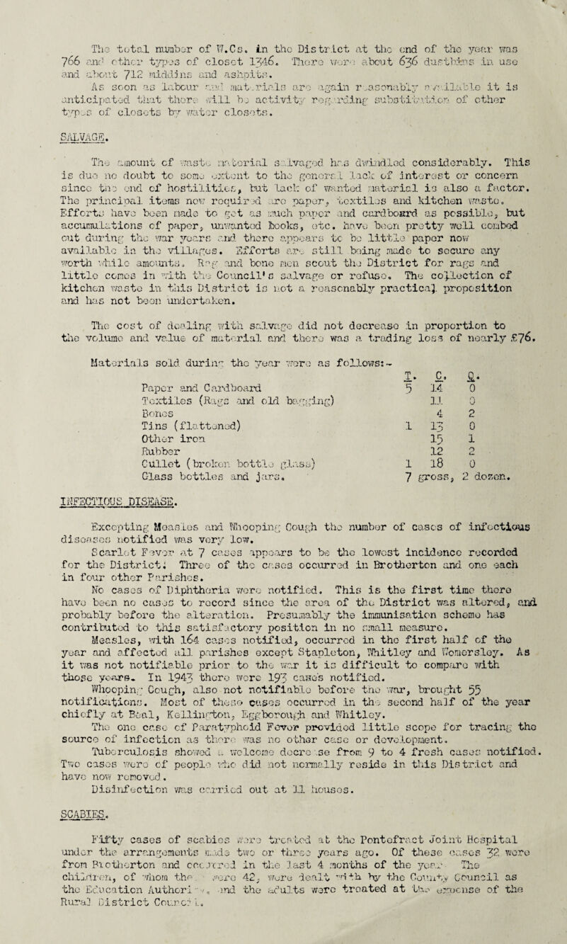 The total number of W.Cs. in the District at the- end of the year was 766 and other types of closet 1346. There wore about 636 dustbins in use and about 712 middins and ashpits. As soon as labour and mat.rials are again reasonably available it is anticipated that there will bj activity regarding substitution of other typos of closets by water closets. SALVAGE. The amount cf waste material salvaged, has dwindled considerably. This is due no doubt to some extent to the goners .1 lack of interest or concern since tho end cf hostilities, but lack of wanted material is also a factor. The principal items now required arc paper, textiles and kitchen waste. Efforts have been made to get as much paper and cardboard as possible, but accumulations of paper, unwanted books, etc. have boon pretty well combed out during the war years and there appears to ho little paper now available in the villages. Efforts are still being made to secure any worth while amounts. Rng and bone men scout the District for rags and little comes in with the Council1c salvage or refuse. The collection cf kitchen waste in this District is not a reasonably practical proposition and has not been undertaken. The cost of dealing with salvage did not decrease in proportion to the volume and value of material and there was a trading loss of nearly £76. Materials sold during the year were as follows:- T. C, a- Paper and Cardboard 5 14 0 Textiles (Rags and old bagging) i:i 0 Bones 4 2 Tins (flattened) 1 13 0 Other iron 15 1 Rubber 12 0 Cm Gullet (broken bottle glass) 1 1.8 0 Glass bottles and jars. 7 gross, 2 dozen. INFECTIOUS DISEASE. Excepting Measles and Whooping Cough the -number of cases of infectious diseases notified was very low. Scarlet Fever at 7 cases appears to be the lowest incidence recorded for the Districti Three of the cases occurred in Brotherton and one each in four other Parishes. No cases of Diphtheria were notified. This is the first time there have been no cases to record since the area of the District was altered, and probably before the alteration. Presumably the immunisation scheme has contributed to this satisfactory position in no small measure. Measles, with 164 cases notified, occurred in tho first half cf the year and affected all parishes except Stapleton, Whitley and VTomersloy. As it was not notifiable prior to the war it is difficult to compare with those years. In 1943 there wore 193 case's notified. Whooping Cough, also not notifiable before the war, brought 55 notifications. Most of these cases occurred in the second half of the year chiefly at Beal, Kellington, Egg borough and Whitley. Tho one case cf Paratyphoid Fever provided little scope for tracing the source of infection as there was no other case or development. Tuberculosis showed a welcome docre.se from 9 to 4 fresh cases notified. Two cases word of people who did not normally reside in this District and have now removed. Disinfection was carried out at 1.1 houses. SCABIES. Fifty cases of scabies were treated at tho Pontefract Joint Hospital under the arrangements mads two or three years ago. Of these cases 32 wore from Brotherton and occurred in the last 4 months of the year The children, of whom the. wore 42, wore dealt with by the Comity Council as tho Education Author! - <, and the* adults ware treated at tho oxucnse of the Rura] District Cou.nc: l- 0