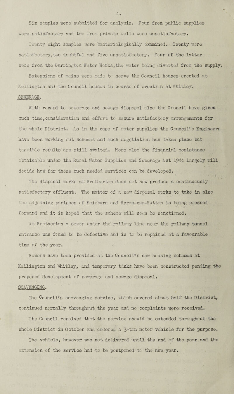 Six samples were submitted for analysis. Four from public supplies were satisfactory and two from private wells wore unsatisfactory. Twenty eight samples wore Bacteriolcgically examined. Twenty were satisfactory,tv/o doubtful and five unsatisfactory. Four of the latter were from the Darringten Water Works,the water being diverted from the supply Extensions of mains were made tc serve the Council houses erected at Kellingtcn and the Council houses in course of erection at Whitley. SEWERAGE. With regard to sewerage and sewage disposal also the Council have given much time,consideration and effort to secure satisfactory arrangements for the whole District. As in tho case of water supplies the Councils Engineers have been working cut schemes and much negotiation has taken place but tan able results are still awaited. Here al3c the financial assistance obtainable under tho Rural Water Supplies and Sewerage Act 1944 largely will decide how far these much needed services can be developed. The disposal works at Brcthorton does not new produce a continuously satisfactory offluent. The matter of a new disposal works to take in also the adjoining parishes of Fairburn and Byram-cum-Sutton is being pressed forward and it is hoped that the scheme will soi n bo sanctioned. At Brcthorton a sewer under the railway line near the railway tunnel entrance was found to bo defective and i3 to be repaired at a favourable time of the year. Sewers have been provided at the Council’s new housing schemes at Kellington and Whitley, and temporary tanks have boon constructed pending the proposed development of sewerage and sewage disposal. SCAVENGING. Tiie Council’s scavenging service, which covered about half the District, continued normally throughout the year and no complaints were received. The Council resolved that the service should bo oxtended throughout the whole District in October and ordered a 3-ton motor vehicle for the purpose. The vehicle, however was not delivered until the end of tho year and the ✓ extension of the service had to be postponed tc tho new year.