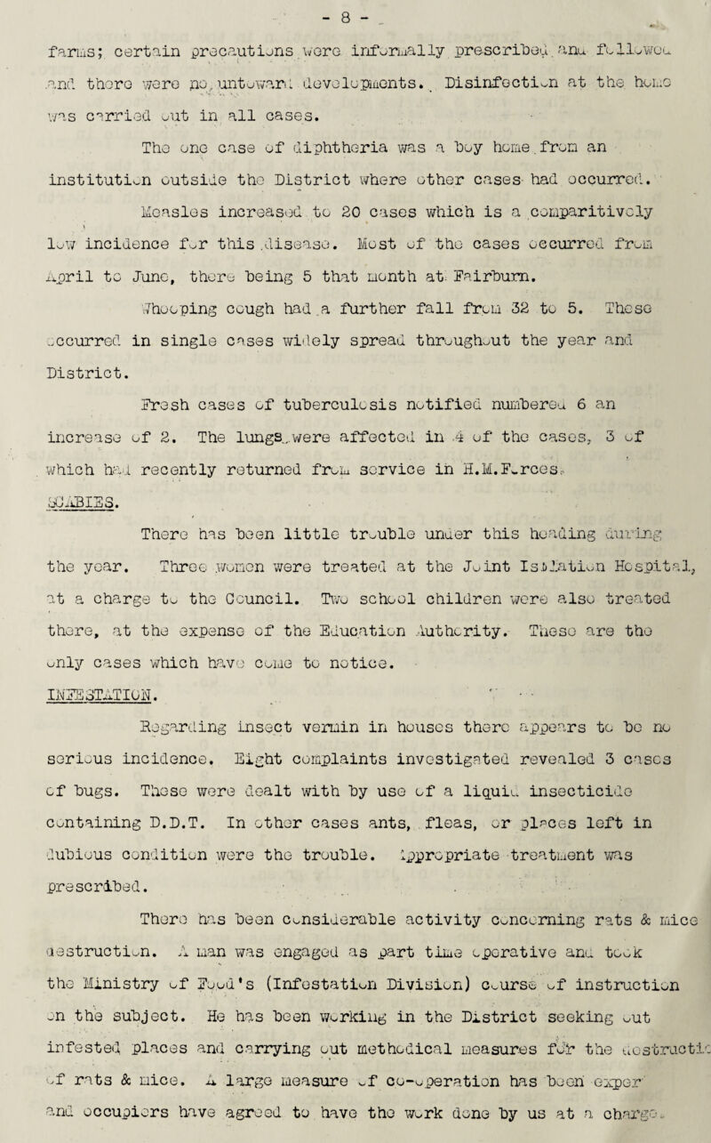 farms; certain precautions were informally prescribed, anu follower .and there were po, untoward developments.. Disinfection at the. heme was carried out in all cases. The one case of diphtheria was a hoy home.from an institution outside the District where other cases had occurred. Measles increased to 20 cases which is a comparitivcly • • ■ ’ • 1 * t low incidence for this.disease. Most of the cases occurred from April to June, there being 5 that month at Fairbum. Whooping cough had .a further fall from 32 to 5. These occurred in single cases widely spread throughout the year and District. Fresh cases of tuberculosis notified numbered 6 an increase of 2. The lungs..were affected in 4 of the cases, 3 of which had recently returned from service in H.M.Forces* PC ABIES. There has been little trouble under this heading during the year. Three women were treated at the Joint Isolation Hospital, at a charge to the Council. Two school children were also treated there, at the expense of the Education Authority. These are the only cases which have come to notice. INFESTATION. V • - Regarding insect vermin in houses there appears to be no serious incidence. Eight complaints investigated revealed 3 cases of bugs. These were dealt with by use of a liquid insecticide containing D.D.T. In other cases ants, fleas, or places left in dubious condition were the trouble. Ippropriate treatment was prescribed. There has been considerable activity Concerning rats & mice destruction. A man was engaged as part time operative ano took the Ministry of Food's (infestation Division) Course of instruction on the subject. He has been working in the District seeking ^ut infested places and carrying out methodical measures for the dostracti of rats & mice. A large measure ^f co-operation has been exper and occupiers have agreed to have the work done by us at a charge..