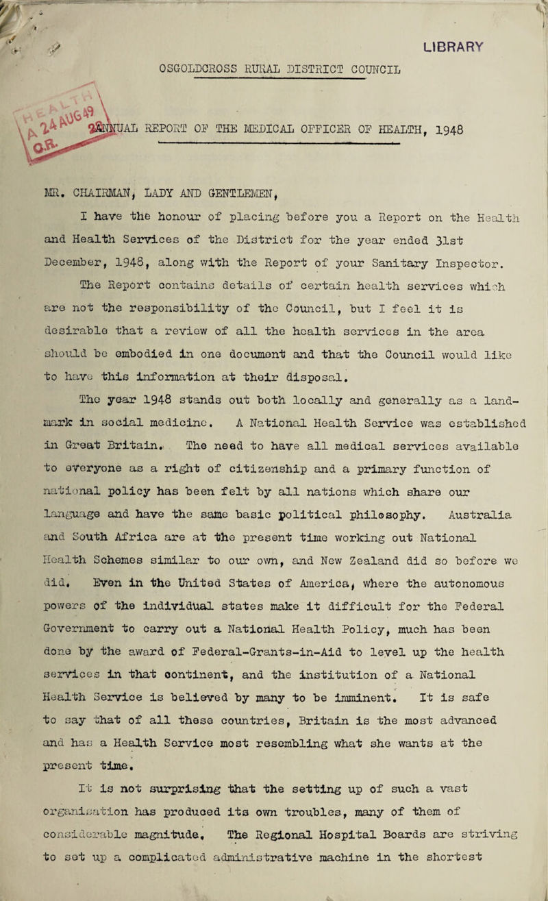 LIBRARY y OSGOLDCROSS RURAL DISTRICT COUNCIL 0%, [UAL REPORT OP THE MEDICAL OPPICBR OP HEALTH, I948 MR. CHAIRMAN, LADY AND GENTLEMEN, I have the honour of placing before you a Report on the Health and Health Services of the District for the year ended 31st December, 1948, along with the Report of your Sanitary Inspector. The Report contains details of certain health services which are not the responsibility of the Council, but I feel it Is desirable that a review of all the health services in the area should be embodied in one document and that the Council would like to have this information at their disposal. The year 1948 stands out both locally and generally as a land¬ mark in social medicine. A National Health Service was established in Great Britain. The need to have all medical services available to everyone as a right of citizenship and a primary function of national policy has been felt by all nations which share our language and have the same basic political philosophy. Australia and South Africa are at the present time working out National Health Schemes similar to our own, and New Zealand did so before we did* Even in the United States of America, where the autonomous powers of the individual states make it difficult for the Federal Government to carry out a National Health Policy, much has been done by the award of Federal-Grants-in-Aid to level up the health services in that continent, and the institution of a National Health Service is believed by many to be imminent. It is safe to say that of all these countries, Britain is the most advanced and has a Health Service most resembling what she wants at the present time. It is not surprising that the setting up of such a vast organisation has produced its own troubles, many of them of considerable magnitude. The Regional Hospital Boards are striving to sot up a complicated administrative machine in the shortest