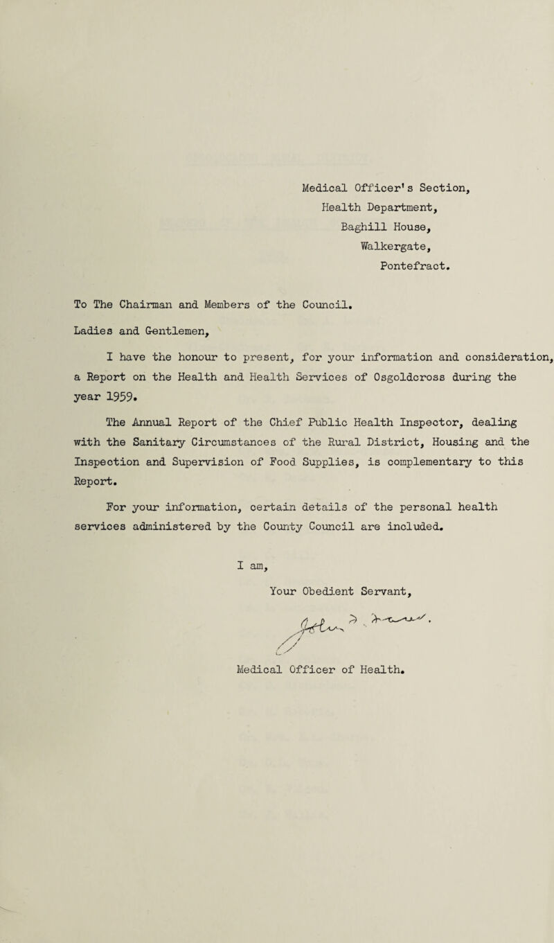 Medical Officer's Section, Health Department, Baghill House, Walkergate, Pontefract. To The Chairman and Members of the Council. Ladies and Gentlemen, I have the honour to present, for your information and consideration, a Report on the Health and Health Services of Osgoldcross during the year 1959. The Annual Report of the Chief Public Health Inspector, dealing with the Sanitary Circumstances of the Rural District, Housing and the Inspection and Supervision of Pood Supplies, is complementary to this Repoirt. For your information, certain details of the personal health services administered by the County Council are included. I am. Your Obedient Servant, Medical Officer of Health,