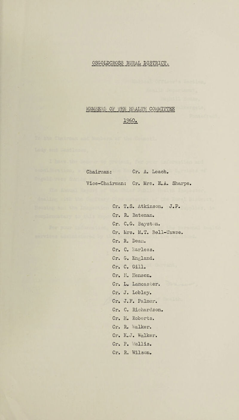 OSGOLDCROSS RURAL DISTRICT MEMBERS OF THE HEALTH COMMITTEE I960, Chairman: Cr. A. Leach. Vice-Chairman: Cr. Mrs. E.A. Sharpe. Cr. T.S. Atkinson. J.P. Cr. R. Bateman. Cr. C.G. Bayston. Cr. Mrs. M.T. Bell-Tawse. Cr. R. Dean. Cr. C. Earless. Cr. G. England. Cr. C. Gill. Cr. K. Henson. Cr. L. Lancaster. Cr. J. Lob ley. Cr. J.F. Palmer. Cr. C. Richardson. Cr. H. Roberts. Cr. R. Walker. Cr. K. J. Walker. Cr. P. Wallis. Cr. R. Wilson.