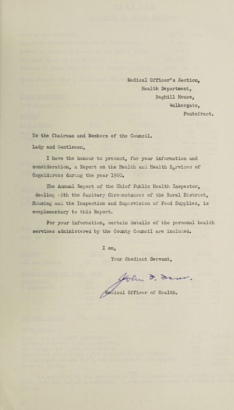Medical Officer* s Section, Health Department, Baghill House, toalkergate, Pontefract To the Chairman and Members of the Council. Lady and Gentlemen, I have the honour to present, for your information and consideration, a Report on the Health and Health Services of Osgoldcross during the year i960. The Annual Report of the Chief Public Health Inspector, dealing with the Sanitary Circumstances of the Rural District, Housing and the Inspection and Supervision of Food Supplies, is complementary to this Report. For your information, certain details of the personal health services administered by the County Council are included. I am, Your Obedient Servant