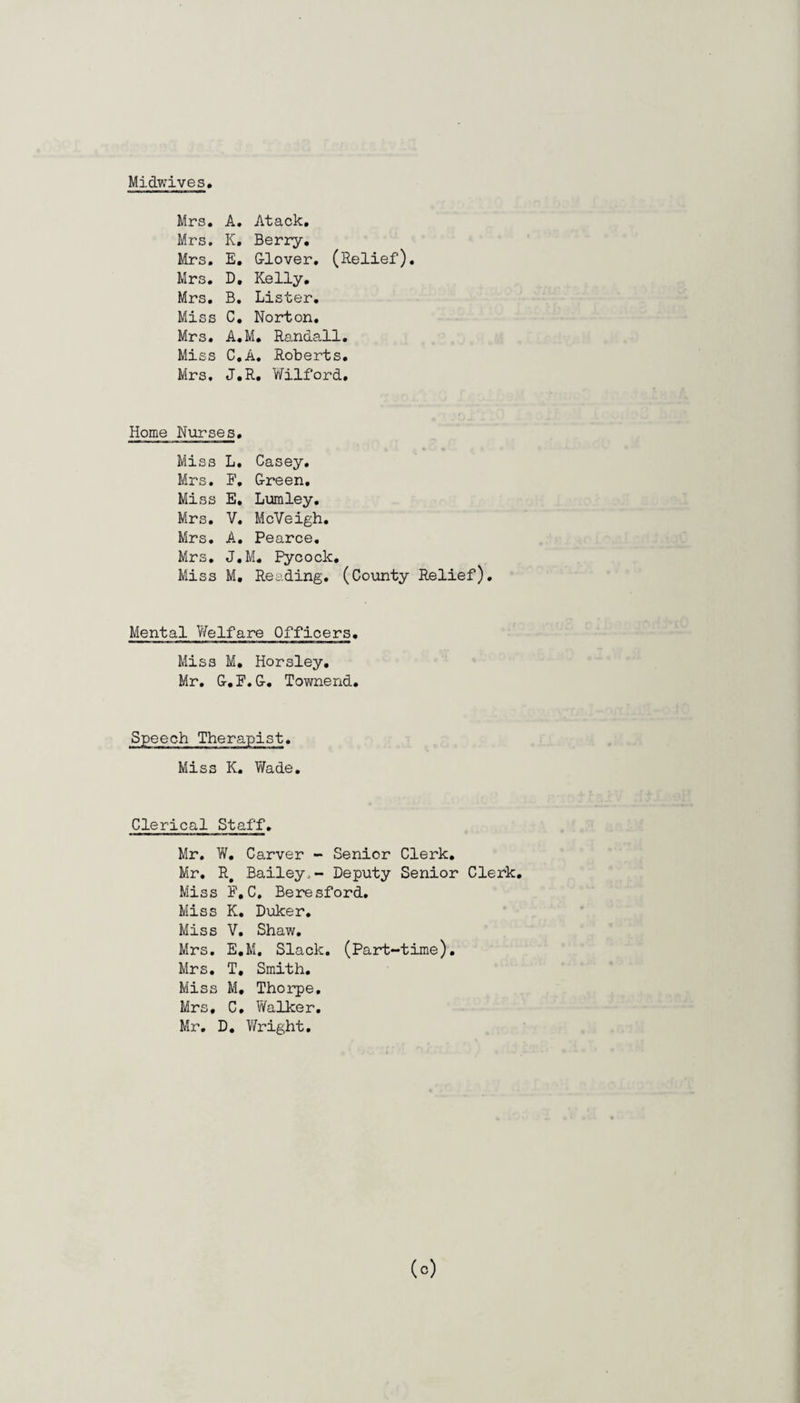 Midwives Mrs. A. Atack. Mrs. K. Berry. Mrs. E. Glover. (Relief). Mrs. D. Kelly. Mrs. B. Lister. Miss C. Norton. Mrs. A.M. Randall. Miss C.A. Roberts. Mrs. J.R. Wilford. Home Nurses. Miss L. Casey. Mrs. F, Green. Miss E. Lumley. Mrs. V. McVeigh. Mrs. A. Pearce. Mrs. J.M. Pycoclc. Miss M, Reading. (County Relief). Mental Welfare Officers. Miss M. Horsley, Mr. G.F.G. Townend. Speech Therapist. Miss K. Wade. Clerical Staff. Mr. W. Carver - Senior Clerk. Mr. R# Bailey,- Deputy Senior Clerk. Miss F, C, Beresford. Miss K. Duker. Miss V. Shaw. Mrs. E.M. Slack. (Part-time). Mrs. T. Smith. Miss M. Thorpe. Mrs, C. Walker. Mr. D. Wright.