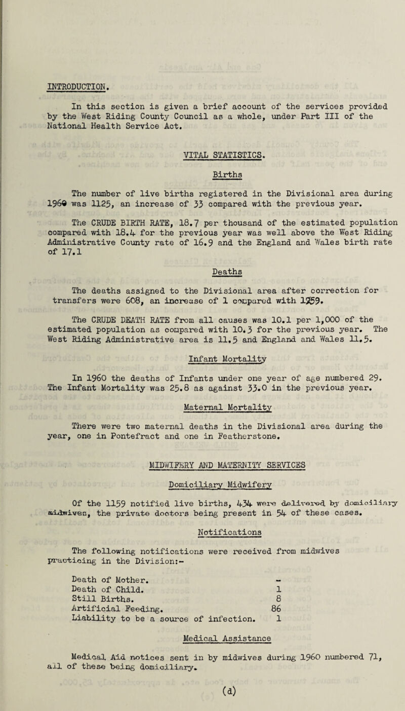 INTRODUCTION In this section is given a brief account of the services provided by the West Riding County Council as a whole, under Part III of the National Health Service Act. VITAL STATISTICS. Births The number of live births registered in the Divisional area during 196® was 1125, an increase of 33 compared with the previous year. The CRUDE BIRTH RATE, 18.7 per thousand of the estimated population compared with 18.4 for the previous year was well above the West Riding Administrative County rate of 16.9 and the England and Wales birth rate of 17.1 Deaths The deaths assigned to the Divisional area after correction for transfers were 608, an increase of 1 compared with 12(59* The CRUDE DEATH RATE from all causes was 10.1 per 1,000 of the estimated population as compared with 10.3 for the previous year. The West Riding Administrative area is 11.5 and England and YYales 11.5* Infant Mortality In i960 the deaths of Infants under one year of age numbered 29. The Infant Mortality was 25.8 as against 33*0 in the previous year. Maternal Mortality There were two maternal deaths in the Divisional area during the year, one in Pontefract and one in Eeatherstone. MIDWIFERY AND MATERNITY SERVICES Domiciliary Midwifery Of the 1159 notified live births, 434 were delivered by domio.-iliayy raid-wives, the private doctors being present in 54 of these cases. Notifications The following notifications were received from midwives practicing in the Division:- Death of Mother. - Death of Child. 1 Still Births. 8 Artificial Feeding. 86 Liability to be a source of infection. 1 Medical Assistance Medical Aid notices sent in by midwives during 196>0 numbered 71> all of these being domiciliary.