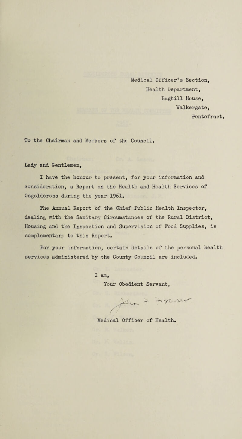 Medical Officer's Section, Health Department, Baghill House, Walkergate, Pontefract, To the Chairman and Members of the Council, Lady and Gentlemen, I have the honour to present, for your information and consideration, a Report on the Health and Health Services of Osgoldcross during the year 1961. The Annual Report of the Chief Public Health Inspector, dealing with the Sanitary Circumstances of the Rural District, Housing and the Inspection and Supervision of Pood Supplies, is complementary to this Report. Por your information, certain details of the personal health services administered by the County Council are included. I am. Your Obedient Servant, a- . > Medical Officer of Health.