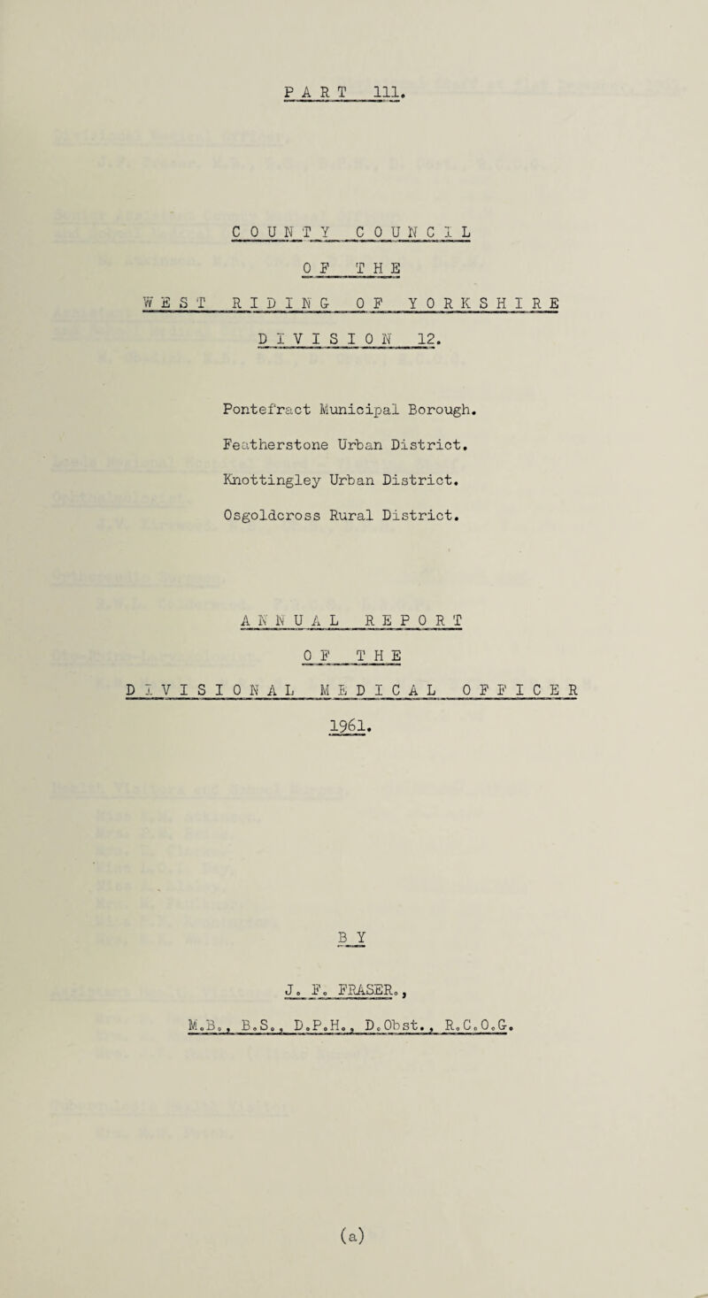 PART 111 W ESI CPU N T _Y CPU N C 1 L PR THE RIDING- P F YPRKSHIRE DIVISIPN 12. Pontefract Municipal Borough. Featherstone Urban District, Knottingley Urban District. Psgoldcross Rural District. A K N U A L R E P P R T P F THE DIVISIONAL MEDICAL P F F I C E R 1961. B Y J. F. FRASER., M.B., B.S., D.P.Ho, DoPbst., R.C.P.G-.