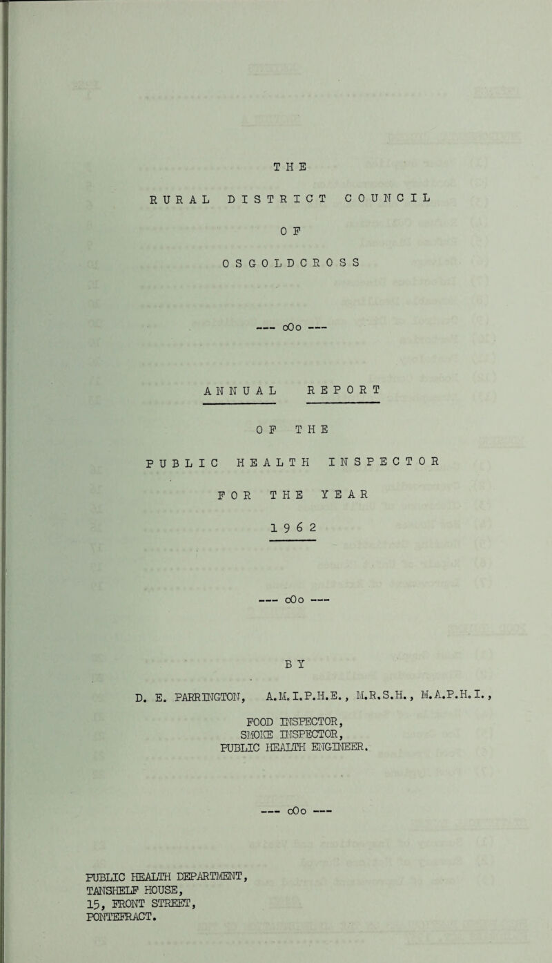 THE RURAL DISTRICT COUNCIL 0 P OSGOLDCROSS -0O0- ANNUAL REPORT OP THE PUBLIC HEALTH INSPECTOR POR THE YEAR 19 6 2 -0O0- B Y D. E. EARRING-TON, A.M. I.P.H.E. , M.R.S.H., M.A.P.H. I., POOD INSPECTOR, SMOKE INSPECTOR, PUBLIC HEALTH ENGINEER. -0O0- PUBLIC HEALTH DEPARTMENT, TANSHELF HOUSE, 15, FRONT STREET, PONTEFRACT.