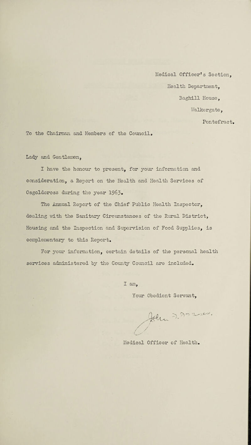 Medical Officer’s Section, Health Department, 3aghill House, Walkergate, Pontefract. To the Chairman and Members of the Council. Lady and G-entlemen, I have the honour to present, for your information and consideration, a Report on the Health and Health Services of Osgoldcross during the year 1963* The Annual Report of the Chief Public Health Inspector, dealing with the Sanitary Circumstances of the Rural District, Housing and the Inspection and Super-vision of Food Supplies, is complementary to this R.eport. For your information, certain details of the personal health services administered by the County Council are included. I am. Your Obedient Servant, Medical Officer of Health