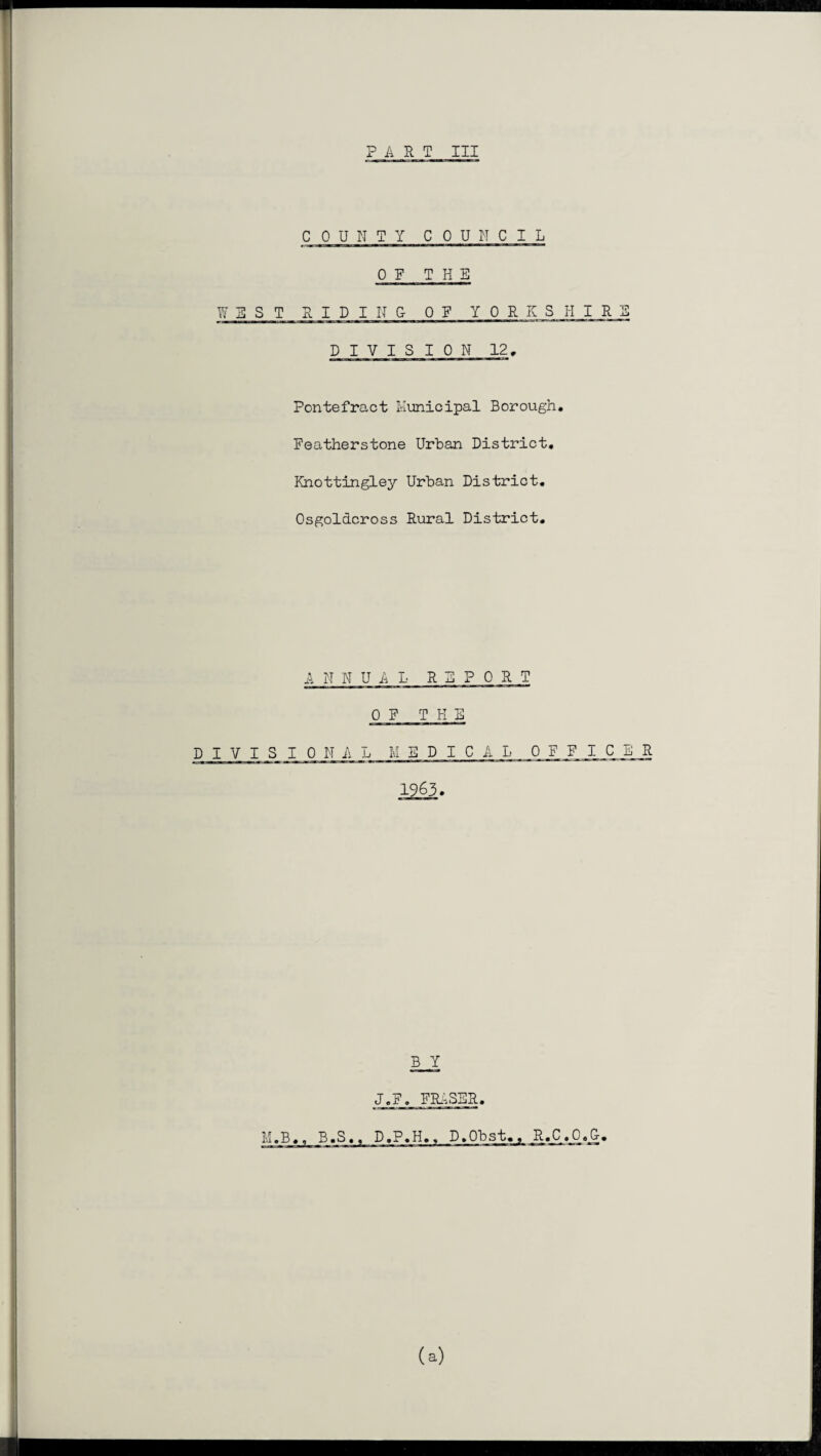 PART III COUNTY COUNCIL OF THE WEST RIDING OF YORKSHIR DIVISION 12, Ponte fro-ct Municipal Borough. Featherstone Urban District. Knottingley Urban District. Osgoldcross Rural District. ANNUAL REPORT OF TEN DIVISIONAL MEDICAL 0 F F I C 1963. B Y J.F. FRASER. (a)