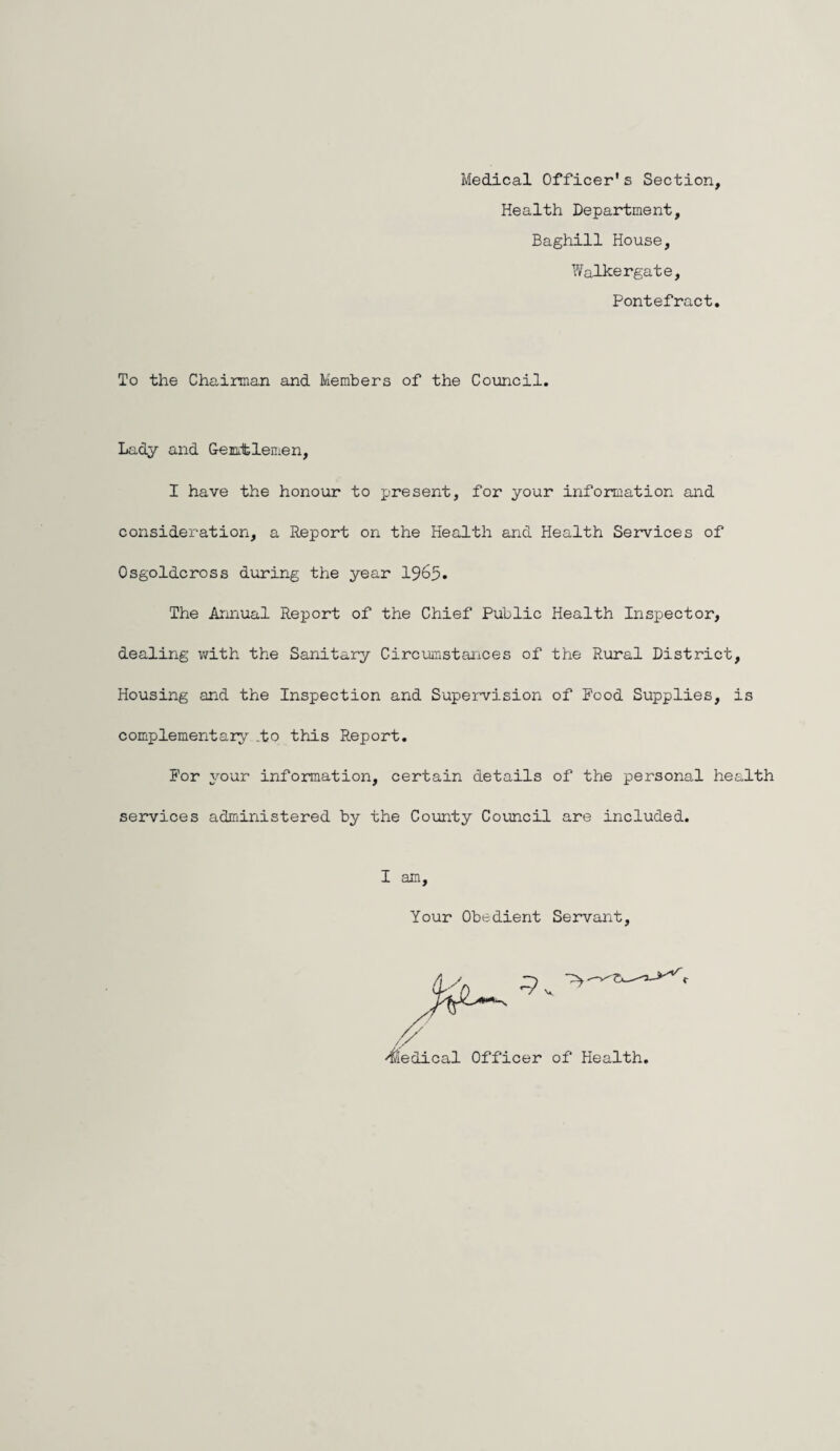 Medical Officer1s Section, Health Department, Baghill House, Walkergate, Pontefract. To the Chairman and Members of the Council. Lady and Gentlemen, I have the honour to present, for your information and consideration, a Report on the Health and Health Services of Osgoldcross during the year 1965. The Annual Report of the Chief Public Health Inspector, dealing with the Sanitary Circumstances of the Rural District, Housing and the Inspection and Supervision of Pood Supplies, is complement ary .to this Report. For your information, certain details of the personal health services administered by the County Council are included. I am. Your Obedient Servant, Medical Officer of Health,