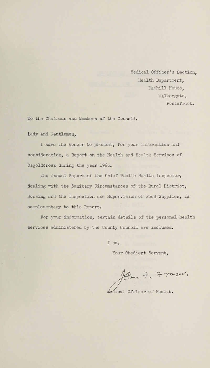 Medical Officer* s Section, Health Department, Baghill House, Yvalkergate, Pontefract. To the Chairman and Members of the Council. Lady and Gentlemen, I have the honour to present, for your information and consideration, a Report on the Health and Health Services of Osgoldcross during the year 196b. The Annual Report of the Chief Public Health Inspector, dealing with the Sanitary Circumstances of the Rural District, Housing and the Inspection and Supervision of Pood Supplies, is complementary to this Report. For your information, certain details of the personal health services administered by the County Council are included. I am. Your Obedient Servant,