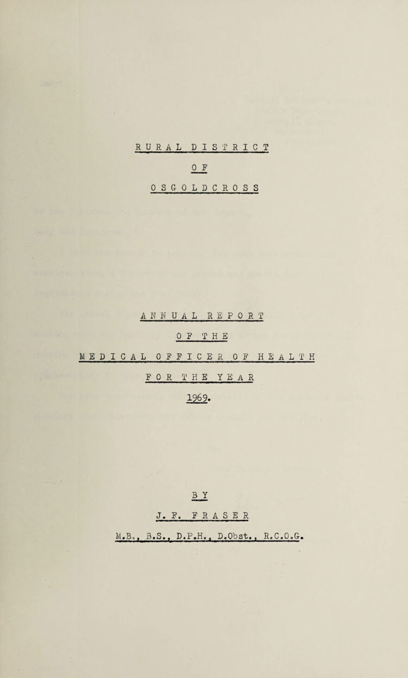 RURAL DISTRICT 0 R OSGOLDCROSS ANNUAL REPORT OP THE MSDIGAL OFFICER OP HEALTH FOR THE year 1969. B Y J. F, FRASER M,Bo. 3.S., D.P.H,^ D.Obat,. R.C.O.G.