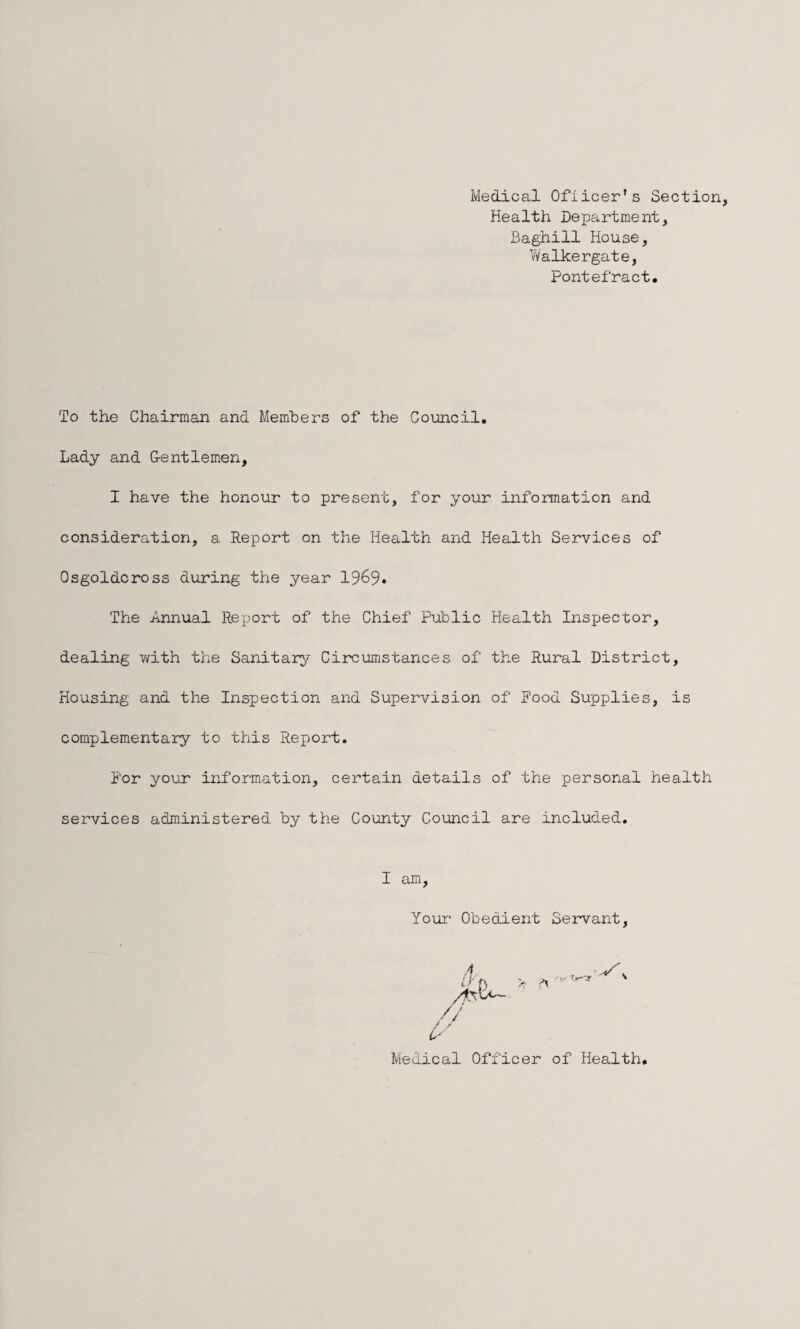 Medical Ofiicer's Section Health Department, Baghill House, Walkergate, Pontefract. To the Chairman and Members of the Council, Lady and G-entlemen, I have the honour to present, for your information and consideration, a Report on the Health and Health Services of Osgoldcross during the year 1969. The Annual Report of the Chief Public Health Inspector, dealing with the Sanitary Circumstances of the Rural District, Housing and the Inspection and Supervision of Food Supplies, is complementary to this Report. For your information, certain details of the personal health services administered by the County Council are included. I am Your Obedient Servant Medical Officer of Health.