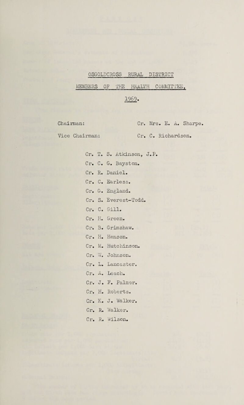 OSGOLDCaOSS RURAL DISTRICT IvlENlBERS OT THE Hl«uALTH COMITTEE, 1969. Chairman: Cr. JArs. E. A, Sharpe, Vice Chairman: Cr, C. Richardson, Cr, T, S, Atkinson, J,P, Cr, C, G, Bayston, Cr, R, Daniel, Cr, C, Earless, Cr, G, England, Cr, S, Everest-Todd. Cr, C, Gill, Cr, H, Green, Cr. B, Grimshaw, Cr. H. Henson. Cr. M. Hutchinson. Cr. VA Johnson. Cr. L, Lancaster. Cr. A. Leach, Cr, J, F, Palmer. Cr, H. Roberts. Cr, K, J. Walker. Cr, R. Wallcer. Cr. R. Wilson,