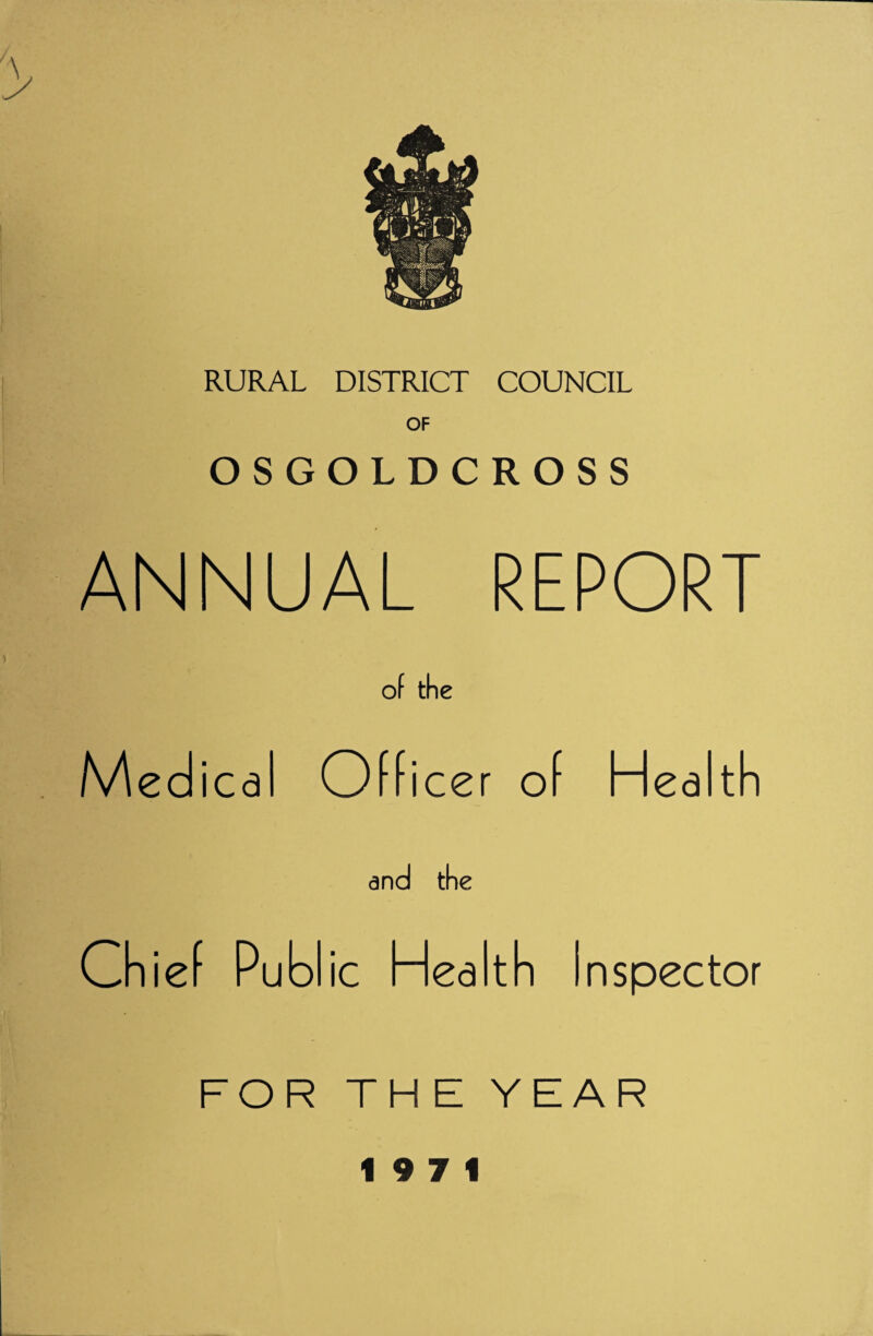 RURAL DISTRICT COUNCIL OF OSGOLDCROSS ANNUAL REPORT of the Officer of Health and the Chief Publ ic Health Inspector FOR THE YEAR 19 7 1
