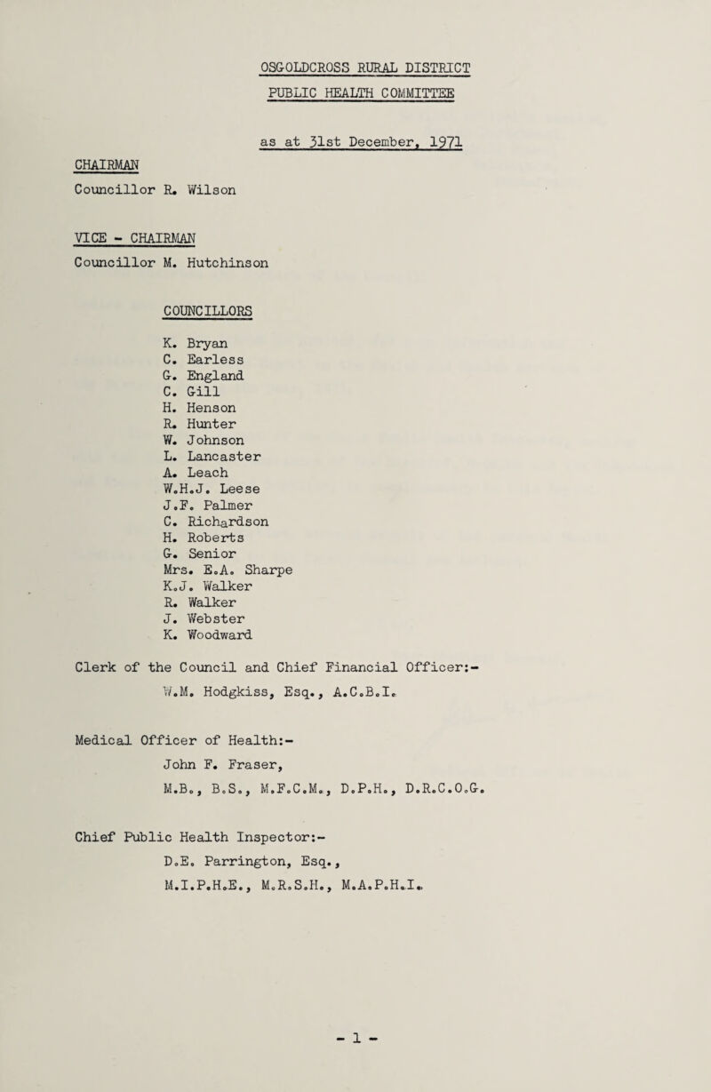 OSG-OLDCROSS RURAL DISTRICT PUBLIC HEALTH COMMITTEE as at 31st December, 1971 CHAIRMAN Councillor R. Wilson VICE - CHAIRMAN Councillor M. Hutchinson COUNCILLORS K. Bryan C. Earless G. England C. Gill H. Henson R. Hunter W. J ohnson L. Lancaster A. Leach W.H.J. Leese J.F. Palmer C. Richardson H. Roberts G. Senior Mrs. EoA. Sharpe KoJ. Walker R. Walker J. Webster K. Woodward Clerk of the Council and Chief Financial Officer:- W.M. Hodgkiss, Esq., A.C.B.I. Medical Officer of Health:- John F. Fraser, M.Bo, BoSo, M.F.C.M., D.P.H., D.R0C.O0G. Chief Public Health Inspector:- DoEo Parrington, Esq., M.I.P.H.E., M.R.S.H., M.A.P.H*I» 1