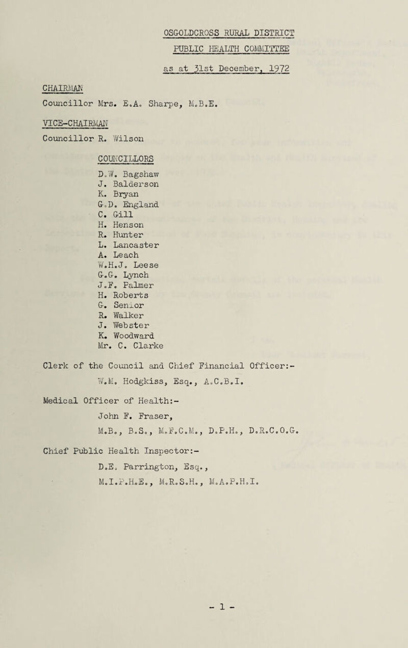 OSGOLDCROSS RURAL DISTRICT PUBLIC HEALTH COMMITTEE as at 31st December, 1972 CHAIRMAN Councillor Mrs. E.A. Sharpe, M.B.E. VI CE-CHAIRMAN Councillor R. Wilson COUNCILLORS D.W. Bagshaw J. Balderson K. Bryan G*D. England C. Gill H. Henson R. Hunter L. Lancaster A. Leach W.H.J. Leese G. G. Lynch J„F. Palmer H. Roberts G. Senior R. Walker J. Webster K. Woodward Mr. C. Clarke Clerk of the Council and Chief Financial Officer W.M. Hodgkiss, Esq., A.C.B.I. Medical Officer of Health:- John F. Fraser, M. B., B.So, M.F.CoM., DoP.Ho, DoR.C.O.G. Chief Public Health Inspector D. Eo Parrington, Esq., M.I.r.HoEo, McR.SoH., MoAoP.HoIe - 1 -