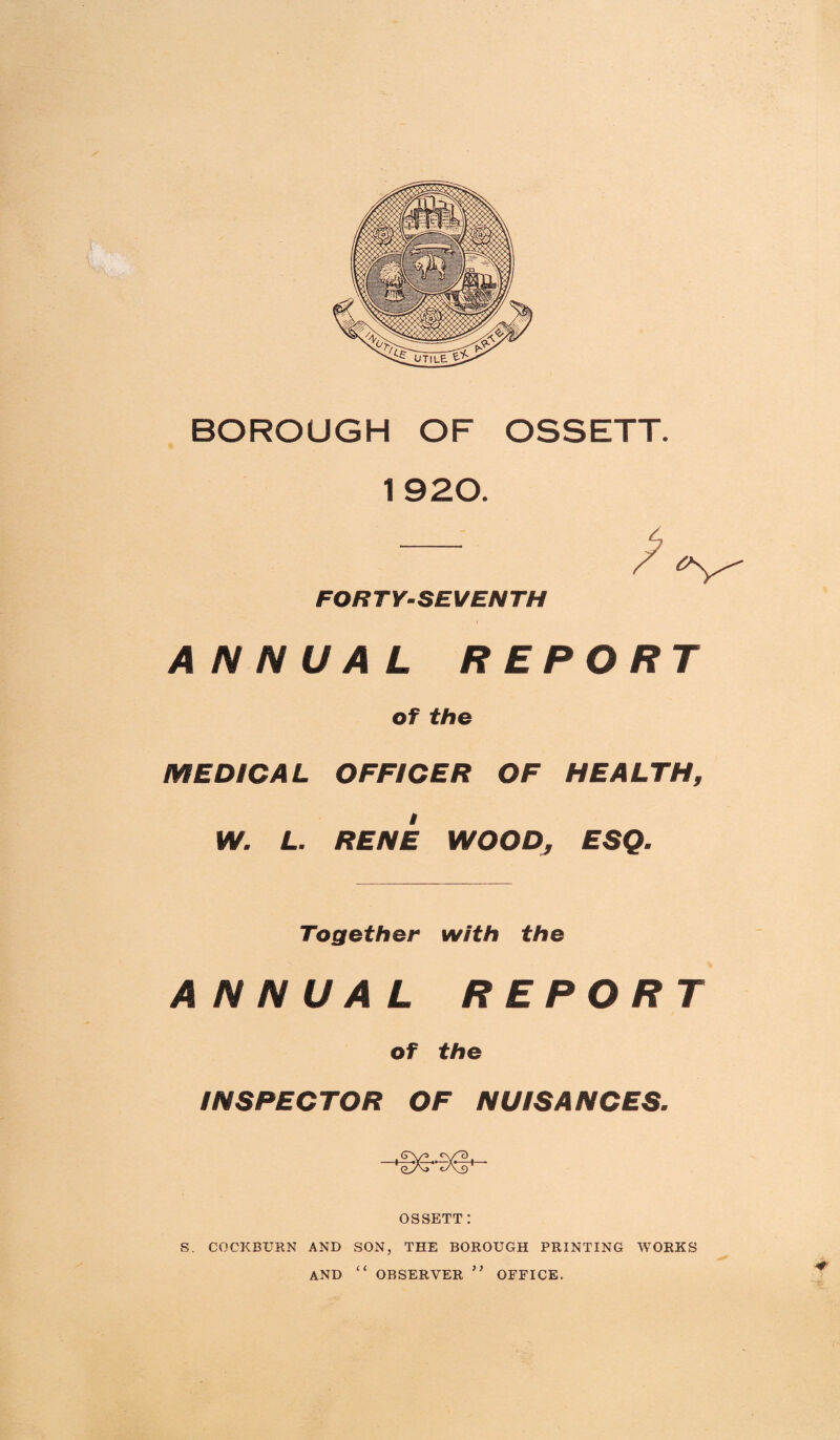 BOROUGH OF OSSETT. 1 920. FORTY-SEVENTH ANNUAL REPORT of the MEDICAL OFFICER OF HEALTH, W. L. RENE WOOD, ESQ. Together with the ANNUAL REPORT of the INSPECTOR OF NUISANCES. (Tv^> t, cyT) ey\j cAs) OSSETT: S. COCKBURN AND SON, THE BOROUGH PRINTING WORKS AND “ OBSERVER ” OFFICE.