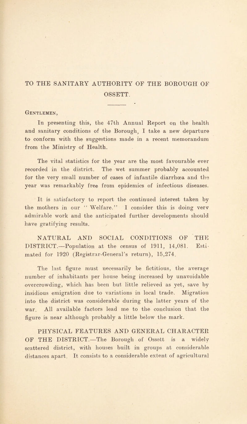 TO THE SANITARY AUTHORITY OF THE BOROUGH OF OSSETT. Gentlemen, In presenting this, the 47th Annual Report on the health and sanitary conditions of the Borough, I take a new departure to conform with the suggestions made in a recent memorandum from the Ministry of Health. The vital statistics for the year are the most favourable ever recorded in the district. The wet summer probably accounted for the very small number of cases of infantile diarrhoea and the year was remarkably free from epidemics of infectious diseases. It is satisfactory to report the continued interest taken by the mothers in our “ Welfare.” I consider this is doing verv admirable work and the anticipated further developments should have gratifying results. NATURAL AND SOCIAL CONDITIONS OF THE DISTRICT.—Population at the census of 1911, 14,081. Esti¬ mated for 1920 (Registrar-General’s return), 15,274. The last figure must necessarily be fictitious, the average number of inhabitants per house being increased by unavoidable overcrowding, which has been but little relieved as yet, save by insidious emigration due to variations in local trade. Migration into the district was considerable during the latter years of the war. All available factors lead me to the conclusion that the figure is near although probably a little below the mark. PHYSICAL FEATURES AND GENERAL CHARACTER OF THE DISTRICT.—The Borough of Ossett is a widely scattered district, with houses built in groups at considerable distances apart. It consists to a considerable extent of agricultural