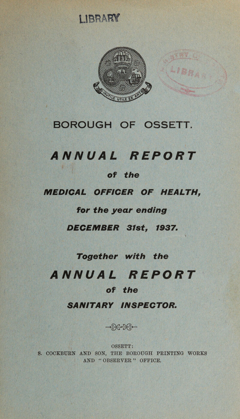 BOROUGH OF OSSETT. ANNUAL REPORT of the MEDICAL OFFICER OF HEALTH, for the year ending DECEMBER 31st, 1937. Together with the ANNUAL REPORT of the SANITARY INSPECTOR. OSSETT: S. COCKBURN AND SON, THE BOROUGH PRINTING WORKS AND “ OBSERVER ” OFFICE,