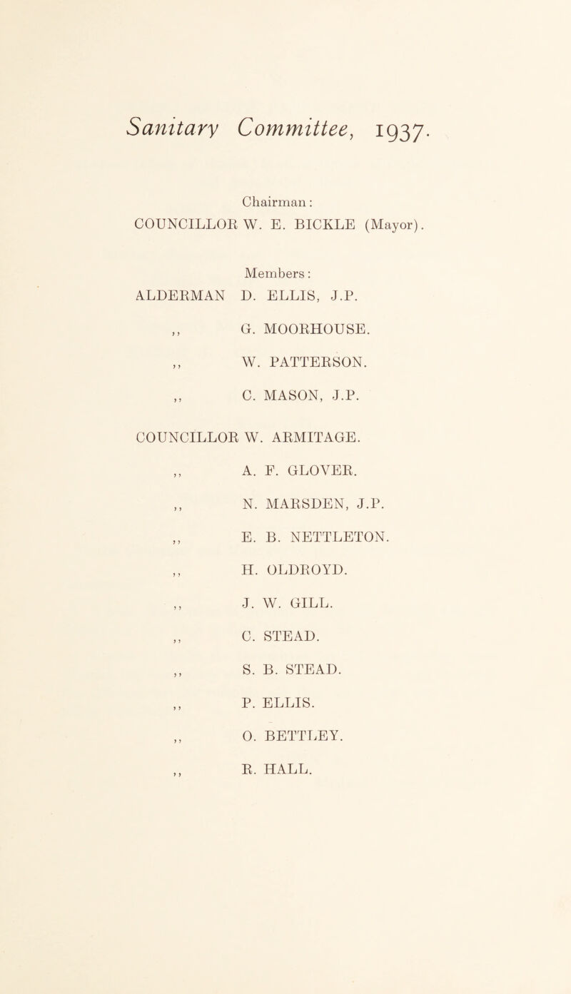 Sanitary Committee, ig37. Chairman: COUNCILLOR W. E. BICKLE (Mayor). Members: ALDERMAN D. ELLIS, J.P. ,, G. MOORHOUSE. ,, W. PATTERSON. ,, C. MASON, J.P. COUNCILLOR W. ARMITAGE. ,, A. F. GLOVER. ,, N. MARSDEN, J.P. ,, E. B. NETTLETON. ,, H. OLDROYD. ,, J. W. GILL. ,, C. STEAD. ,, S. B. STEAD. ,, P. ELLIS. 0. BETTLEY. R. HALL.